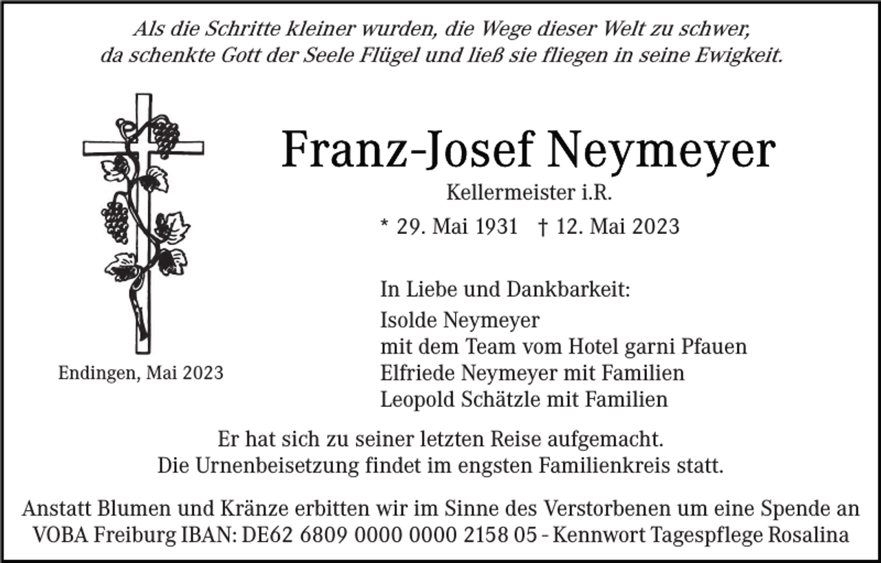 <p>Als die Schritte kleiner wurden, die Wege dieser Welt zu schwer,<br />da schenkte Gott der Seele Flügel und ließ sie fliegen in seine Ewigkeit.</p><p>Kellermeister i.R.<br />* 29. Mai 1931 † 12. Mai 2023</p><p>Endingen, Mai 2023</p><p>In Liebe und Dankbarkeit:<br />Isolde Neymeyer<br />mit dem Team vom Hotel garni Pfauen<br />Elfriede Neymeyer mit Familien<br />Leopold Schätzle mit Familien</p><p>Er hat sich zu seiner letzten Reise aufgemacht.<br />Die Urnenbeisetzung findet im engsten Familienkreis statt.<br />Anstatt Blumen und Kränze erbitten wir im Sinne des Verstorbenen um eine Spende an<br />VOBA Freiburg IBAN: DE62 6809 2158 05 - Kennwort Tagespflege Rosalina</p>