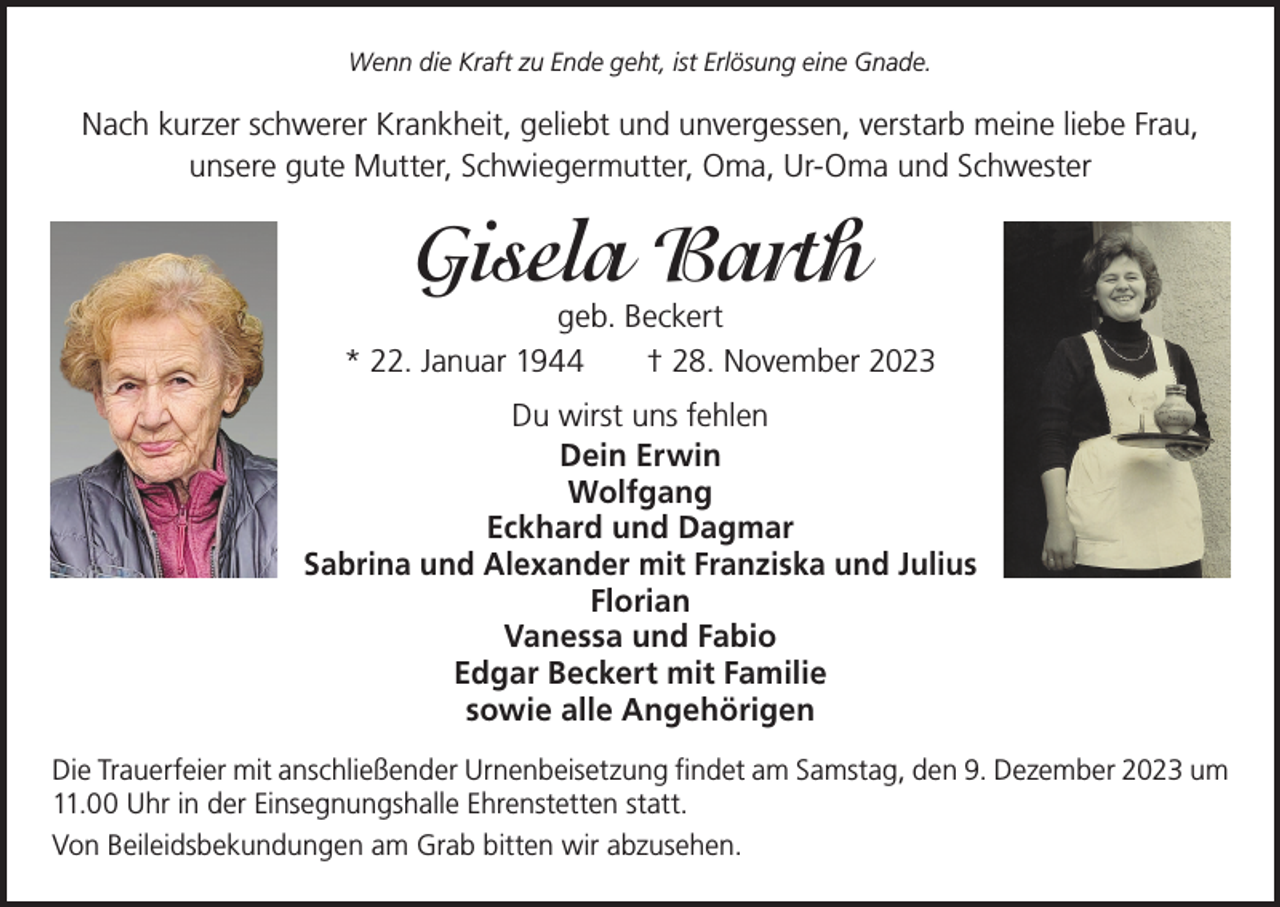 <p>Wenn die Kraft zu Ende geht, ist Erlösung eine Gnade.</p><p>Nach kurzer schwerer Krankheit, geliebt und unvergessen, verstarb meine liebe Frau,<br />unsere gute Mutter, Schwiegermutter, Oma, Ur-Oma und Schwester</p><p>Gisela Barth</p><p>geb. Beckert<br />* 22. Januar 1944 † 28. November 2023<br />Du wirst uns fehlen<br />Dein Erwin<br />Wolfgang<br />Eckhard und Dagmar<br />Sabrina und Alexander mit Franziska und Julius<br />Florian<br />Vanessa und Fabio<br />Edgar Beckert mit Familie<br />sowie alle Angehörigen<br />Die Trauerfeier mit anschließender Urnenbeisetzung findet am Samstag, den 9. Dezember 2023 um<br />11.00 Uhr in der Einsegnungshalle Ehrenstetten statt.<br />Von Beileidsbekundungen am Grab bitten wir abzusehen.</p>