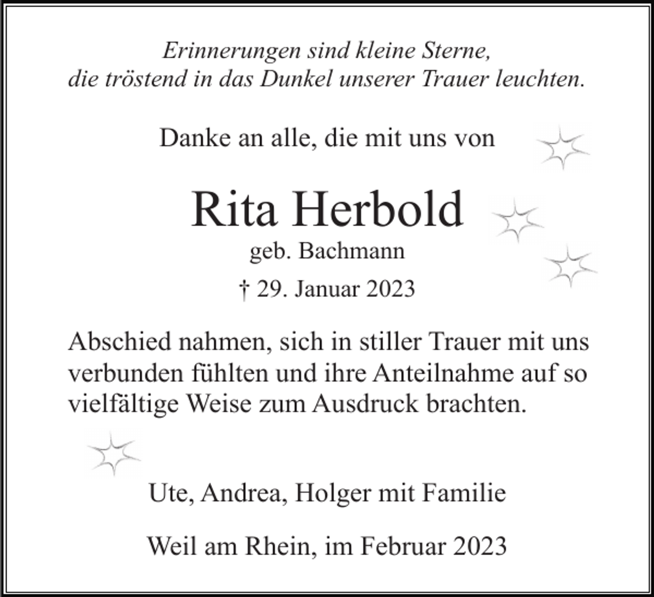 <p>Erinnerungen sind kleine Sterne,<br />die tröstend in das Dunkel unserer Trauer leuchten.</p><p>Danke an alle, die mit uns von</p><p>Rita Herbold<br />geb. Bachmann<br />† 29. Januar 2023</p><p>Abschied nahmen, sich in stiller Trauer mit uns<br />verbunden fühlten und ihre Anteilnahme auf so<br />vielfältige Weise zum Ausdruck brachten.<br />Ute, Andrea, Holger mit Familie<br />Weil am Rhein, im Februar 2023</p>