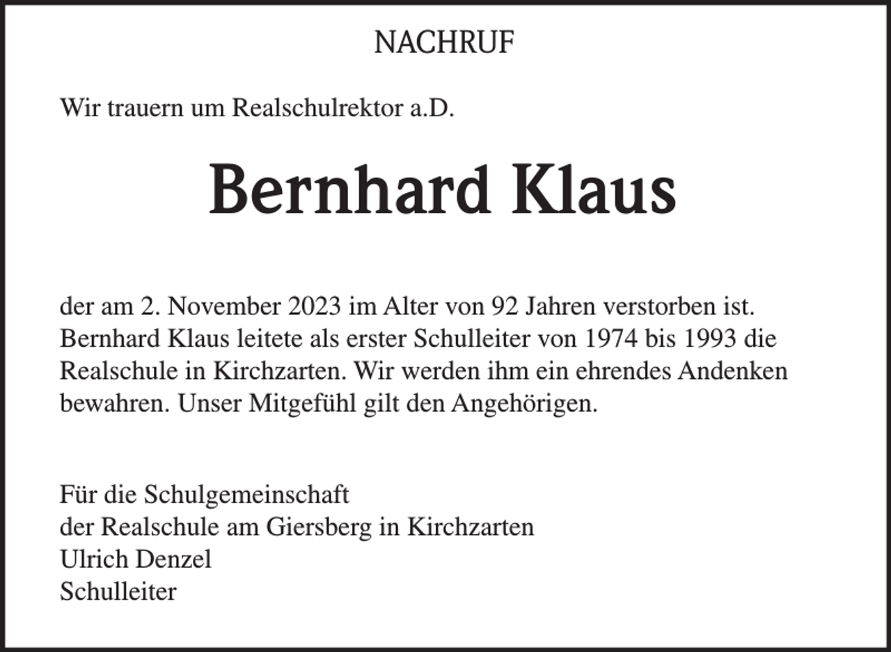 <p>NACHRUF<br />Wir trauern um Realschulrektor a.D.</p><p>Bernhard Klaus<br />der am 2. November 2023 im Alter von 92 Jahren verstorben ist.<br />Bernhard Klaus leitete als erster Schulleiter von 1974 bis 1993 die<br />Realschule in Kirchzarten. Wir werden ihm ein ehrendes Andenken<br />bewahren. Unser Mitgefühl gilt den Angehörigen.<br />Für die Schulgemeinschaft<br />der Realschule am Giersberg in Kirchzarten<br />Ulrich Denzel<br />Schulleiter</p>