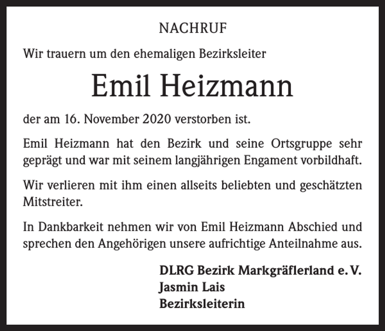 <p>NACHRUF<br />Wir trauern um den ehemaligen Bezirksleiter</p><p>Emil Heizmann<br />der am 16. November 2020 verstorben ist.<br />Emil Heizmann hat den Bezirk und seine Ortsgruppe sehr<br />­geprägt und war mit seinem langjährigen Engament vorbildhaft.<br />Wir verlieren mit ihm einen allseits beliebten und geschätzten<br />Mitstreiter.<br />In Dankbarkeit nehmen wir von Emil Heizmann Abschied und<br />sprechen den Angehörigen unsere aufrichtige Anteilnahme aus.<br />DLRG Bezirk Markgräflerland e. V.<br />Jasmin Lais<br />Bezirksleiterin</p>