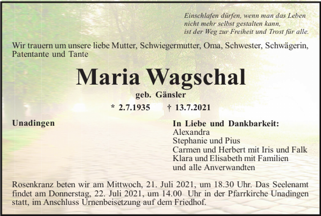 <p>Einschlafen dürfen, wenn man das Leben<br />nicht mehr selbst gestalten kann,<br />ist der Weg zur Freiheit und Trost für alle.</p><p>Wir trauern um unsere liebe Mutter, Schwiegermutter, Oma, Schwester, Schwägerin,<br />Patentante und Tante</p><p>Maria Wagschal<br />geb. Gänsler<br />* 2.7.1935<br />† 13.7.2021<br />Unadingen</p><p>In Liebe und Dankbarkeit:<br />Alexandra<br />Stephanie und Pius<br />Carmen und Herbert mit Iris und Falk<br />Klara und Elisabeth mit Familien<br />und alle Anverwandten</p><p>Rosenkranz beten wir am Mittwoch, 21. Juli 2021, um 18.30 Uhr. Das Seelenamt<br />findet am Donnerstag, 22. Juli 2021, um 14.00 Uhr in der Pfarrkirche Unadingen<br />statt, im Anschluss Urnenbeisetzung auf dem Friedhof.</p>