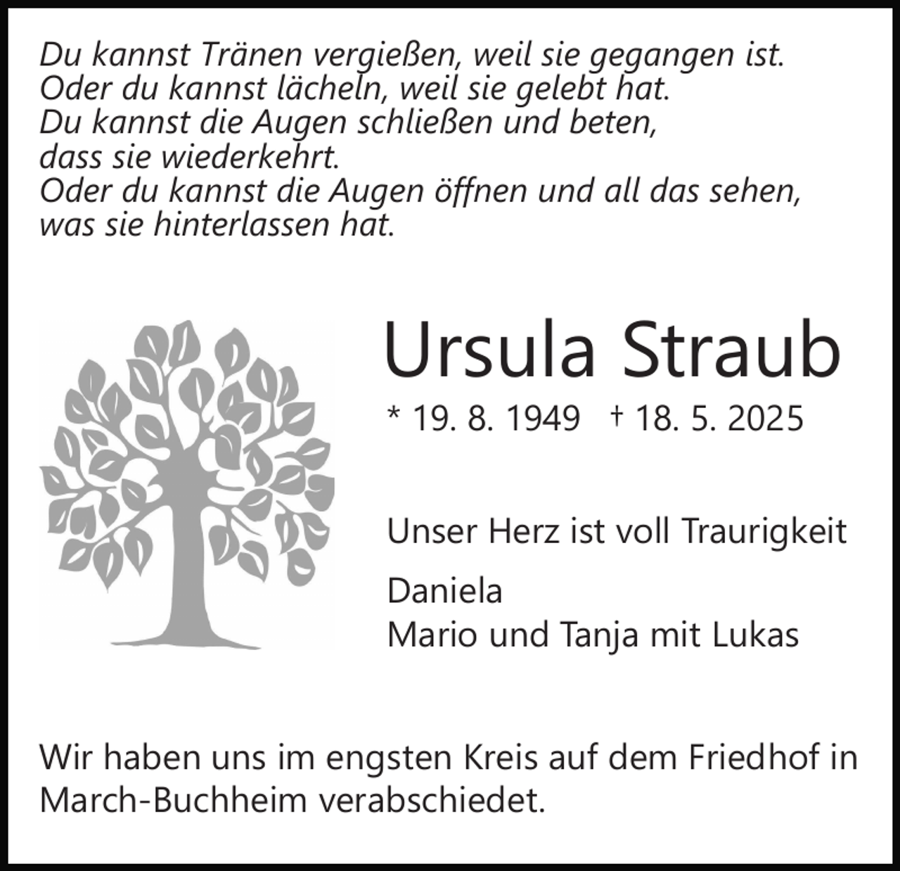 <p>Du kannst Tränen vergießen, weil sie gegangen ist.<br />Oder du kannst lächeln, weil sie gelebt hat.<br />Du kannst die Augen schließen und beten,<br />dass sie wiederkehrt.<br />Oder du kannst die Augen öffnen und all das sehen,<br />was sie hinterlassen hat.</p><p>Ursula Straub<br />* 19. 8. 1949 † 18. 5. 2025</p><p>Unser Herz ist voll Traurigkeit<br />Daniela<br />Mario und Tanja mit Lukas<br />Wir haben uns im engsten Kreis auf dem Friedhof in<br />March-Buchheim verabschiedet.</p>