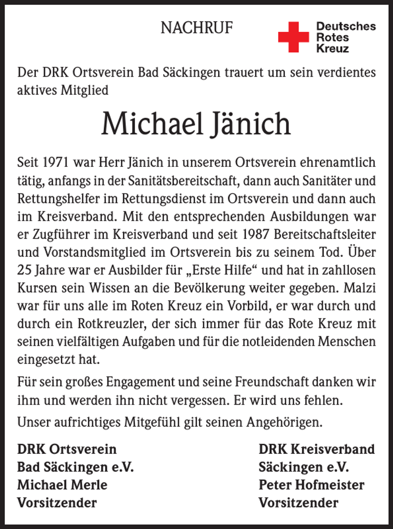 <p>NACHRUF<br />Der DRK Ortsverein Bad Säckingen trauert um sein verdientes<br />aktives Mitglied</p><p>Michael Jänich<br />Seit 1971 war Herr Jänich in unserem Ortsverein ehrenamtlich<br />tätig, anfangs in der Sanitätsbereitschaft, dann auch Sanitäter und<br />Rettungshelfer im Rettungsdienst im Ortsverein und dann auch<br />im Kreisverband. Mit den entsprechenden Ausbildungen war<br />er Zugführer im Kreisverband und seit 1987 Bereitschaftsleiter<br />und Vorstandsmitglied im Ortsverein bis zu seinem Tod. Über<br />25 Jahre war er Ausbilder für „Erste Hilfe“ und hat in zahllosen<br />Kursen sein Wissen an die Bevölkerung weiter gegeben. Malzi<br />war für uns alle im Roten Kreuz ein Vorbild, er war durch und<br />durch ein Rotkreuzler, der sich immer für das Rote Kreuz mit<br />seinen vielfältigen Aufgaben und für die notleidenden Menschen<br />eingesetzt hat.<br />Für sein großes Engagement und seine Freundschaft danken wir<br />ihm und werden ihn nicht vergessen. Er wird uns fehlen.<br />Unser aufrichtiges Mitgefühl gilt seinen Angehörigen.<br />DRK Ortsverein<br />DRK Kreisverband<br />Bad Säckingen e.V.<br />Säckingen e.V.<br />Michael Merle<br />Peter Hofmeister<br />Vorsitzender Vorsitzender</p>