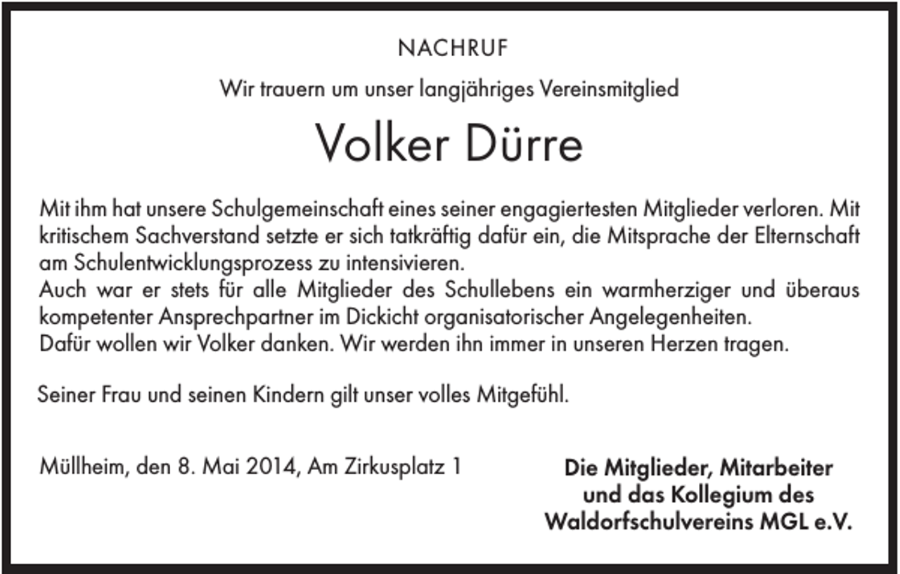 <p>NACHRUF<br />Wir trauern um unser langjähriges Vereinsmitglied</p><p>Volker Dürre<br />Mit ihm hat unsere Schulgemeinschaft eines seiner engagiertesten Mitglieder verloren. Mit<br />kritischem Sachverstand setzte er sich tatkräftig dafür ein, die Mitsprache der Elternschaft<br />am Schulentwicklungsprozess zu intensivieren.<br />Auch war er stets für alle Mitglieder des Schullebens ein warmherziger und überaus<br />kompetenter Ansprechpartner im Dickicht organisatorischer Angelegenheiten.<br />Dafür wollen wir Volker danken. Wir werden ihn immer in unseren Herzen tragen.<br />Seiner Frau und seinen Kindern gilt unser volles Mitgefühl.<br />Müllheim, den 8. Mai 2014, Am Zirkusplatz 1</p><p>Die Mitglieder, Mitarbeiter<br />und das Kollegium des<br />Waldorfschulvereins MGL e.V.</p>