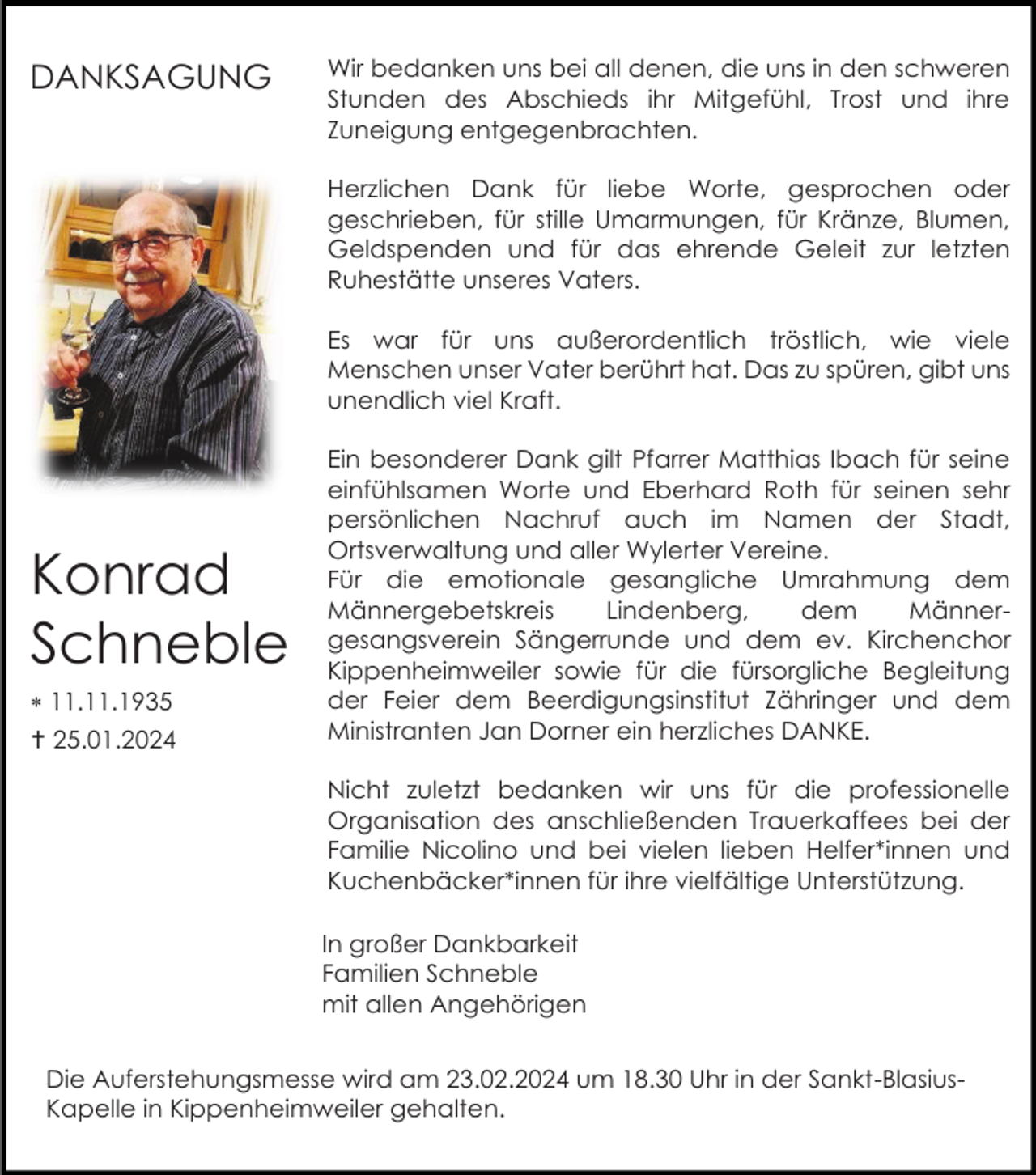 <p>DANKSAGUNG</p><p>Wir bedanken uns bei all denen, die uns in den schweren<br />Stunden des Abschieds ihr Mitgefühl, Trost und ihre<br />Zuneigung entgegenbrachten.<br />Herzlichen Dank für liebe Worte, gesprochen oder<br />geschrieben, für stille Umarmungen, für Kränze, Blumen,<br />Geldspenden und für das ehrende Geleit zur letzten<br />Ruhestätte unseres Vaters.<br />Es war für uns außerordentlich tröstlich, wie viele<br />Menschen unser Vater berührt hat. Das zu spüren, gibt uns<br />unendlich viel Kraft.</p><p>Konrad<br />Schneble<br /> 11.11.1935<br /> 25.01.2024</p><p>Ein besonderer Dank gilt Pfarrer Matthias Ibach für seine<br />einfühlsamen Worte und Eberhard Roth für seinen sehr<br />persönlichen Nachruf auch im Namen der Stadt,<br />Ortsverwaltung und aller Wylerter Vereine.<br />Für die emotionale gesangliche Umrahmung dem<br />Männergebetskreis<br />Lindenberg,<br />dem<br />Männergesangsverein Sängerrunde und dem ev. Kirchenchor<br />Kippenheimweiler sowie für die fürsorgliche Begleitung<br />der Feier dem Beerdigungsinstitut Zähringer und dem<br />Ministranten Jan Dorner ein herzliches DANKE.<br />Nicht zuletzt bedanken wir uns für die professionelle<br />Organisation des anschließenden Trauerkaffees bei der<br />Familie Nicolino und bei vielen lieben Helfer*innen und<br />Kuchenbäcker*innen für ihre vielfältige Unterstützung.<br />In großer Dankbarkeit<br />Familien Schneble<br />mit allen Angehörigen</p><p>Die Auferstehungsmesse wird am 23.02.2024 um 18.30 Uhr in der Sankt-BlasiusKapelle in Kippenheimweiler gehalten.</p>