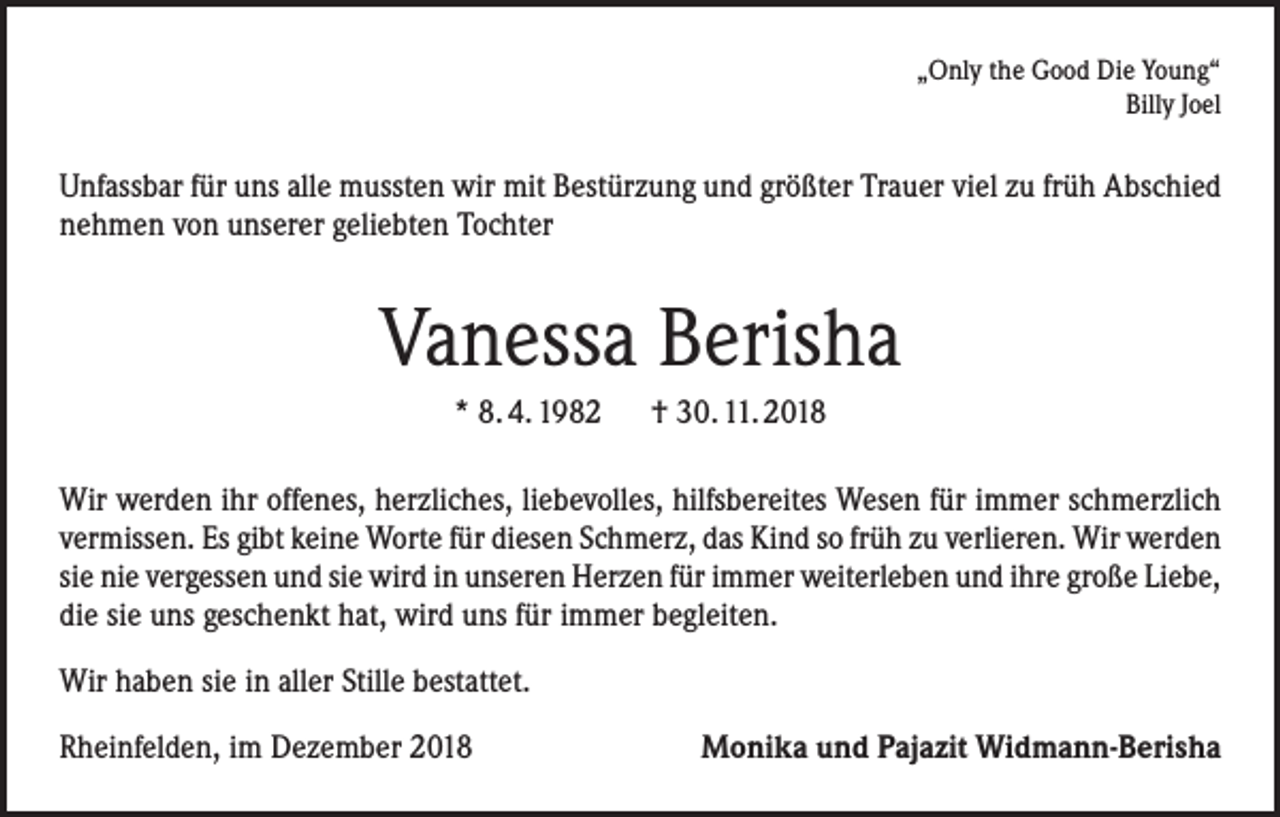 <p>„Only the Good Die Young“<br />Billy Joel</p><p>Unfassbar für uns alle mussten wir mit Bestürzung und größter Trauer viel zu früh Abschied<br />nehmen von unserer geliebten Tochter</p><p>Vanessa Berisha<br />* 8. 4. 1982 † 30. 11. 2018<br />Wir werden ihr offenes, herzliches, liebevolles, hilfsbereites Wesen für immer schmerzlich<br />vermissen. Es gibt keine Worte für diesen Schmerz, das Kind so früh zu verlieren. Wir werden<br />sie nie vergessen und sie wird in unseren Herzen für immer weiterleben und ihre große Liebe,<br />die sie uns geschenkt hat, wird uns für immer begleiten.<br />Wir haben sie in aller Stille bestattet.<br />Rheinfelden, im Dezember 2018</p><p>Monika und Pajazit Widmann-Berisha</p>