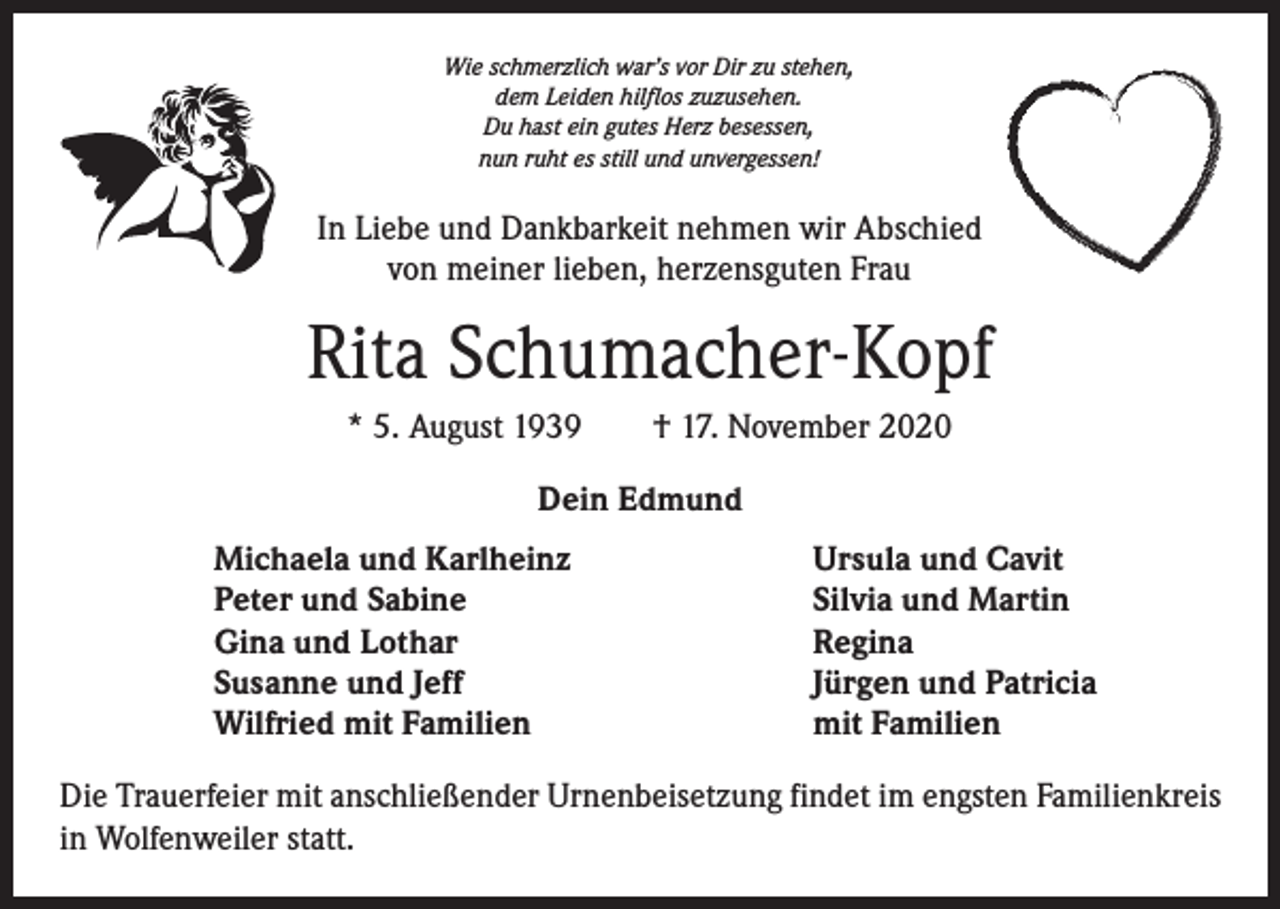 <p>Wie schmerzlich war’s vor Dir zu stehen,<br />dem Leiden hilflos zuzusehen.<br />Du hast ein gutes Herz besessen,<br />nun ruht es still und unvergessen!</p><p>In Liebe und Dankbarkeit nehmen wir Abschied<br />von meiner lieben, herzensguten Frau</p><p>Rita Schumacher-Kopf<br />* 5. August 1939 † 17. November 2020<br />Dein Edmund<br />Michaela und Karlheinz<br />Peter und Sabine<br />Gina und Lothar<br />Susanne und Jeff<br />Wilfried mit Familien</p><p>Ursula und Cavit<br />Silvia und Martin<br />Regina<br />Jürgen und Patricia<br />mit Familien</p><p>Die Trauerfeier mit anschließender Urnenbeisetzung findet im engsten Familienkreis<br />in Wolfenweiler statt.</p>