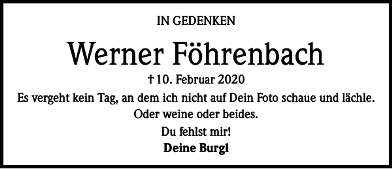 <p>IN GEDENKEN</p><p>Werner Föhrenbach</p><p>† 10. Februar 2020<br />Es vergeht kein Tag, an dem ich nicht auf Dein Foto schaue und lächle.<br />Oder weine oder beides.<br />Du fehlst mir!<br />Deine Burgl</p>