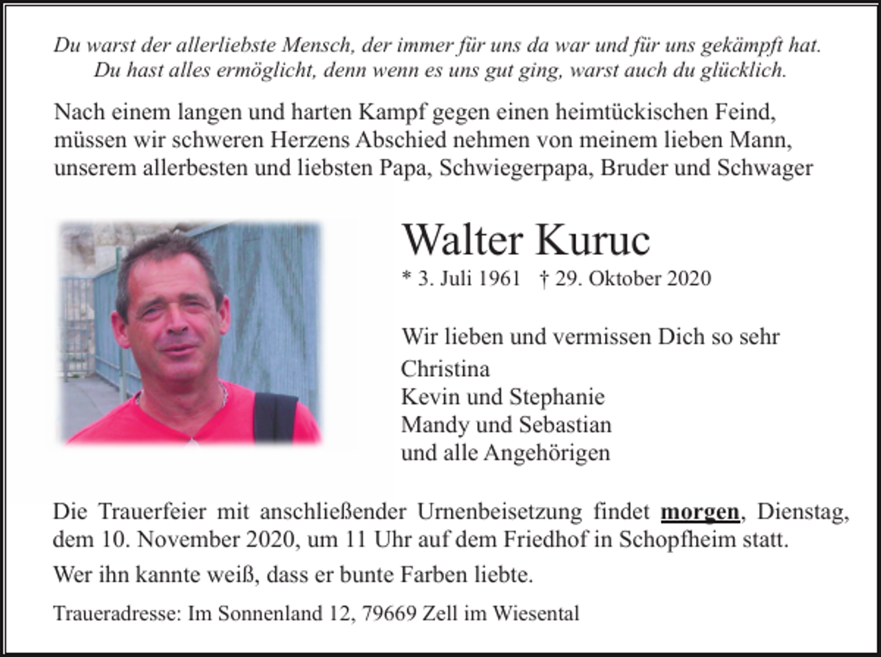 <p>Du warst der allerliebste Mensch, der immer für uns da war und für uns gekämpft hat.<br />Du hast alles ermöglicht, denn wenn es uns gut ging, warst auch du glücklich.</p><p>Nach einem langen und harten Kampf gegen einen heimtückischen Feind,<br />müssen wir schweren Herzens Abschied nehmen von meinem lieben Mann,<br />unserem allerbesten und liebsten Papa, Schwiegerpapa, Bruder und Schwager</p><p>Walter Kuruc<br />* 3. Juli 1961 † 29. Oktober 2020</p><p>Wir lieben und vermissen Dich so sehr<br />Christina<br />Kevin und Stephanie<br />Mandy und Sebastian<br />und alle Angehörigen<br />Die Trauerfeier mit anschließender Urnenbeisetzung findet morgen, Dienstag,<br />dem 10. November 2020, um 11 Uhr auf dem Friedhof in Schopfheim statt.<br />Wer ihn kannte weiß, dass er bunte Farben liebte.<br />Traueradresse: Im Sonnenland 12, 79669 Zell im Wiesental</p>