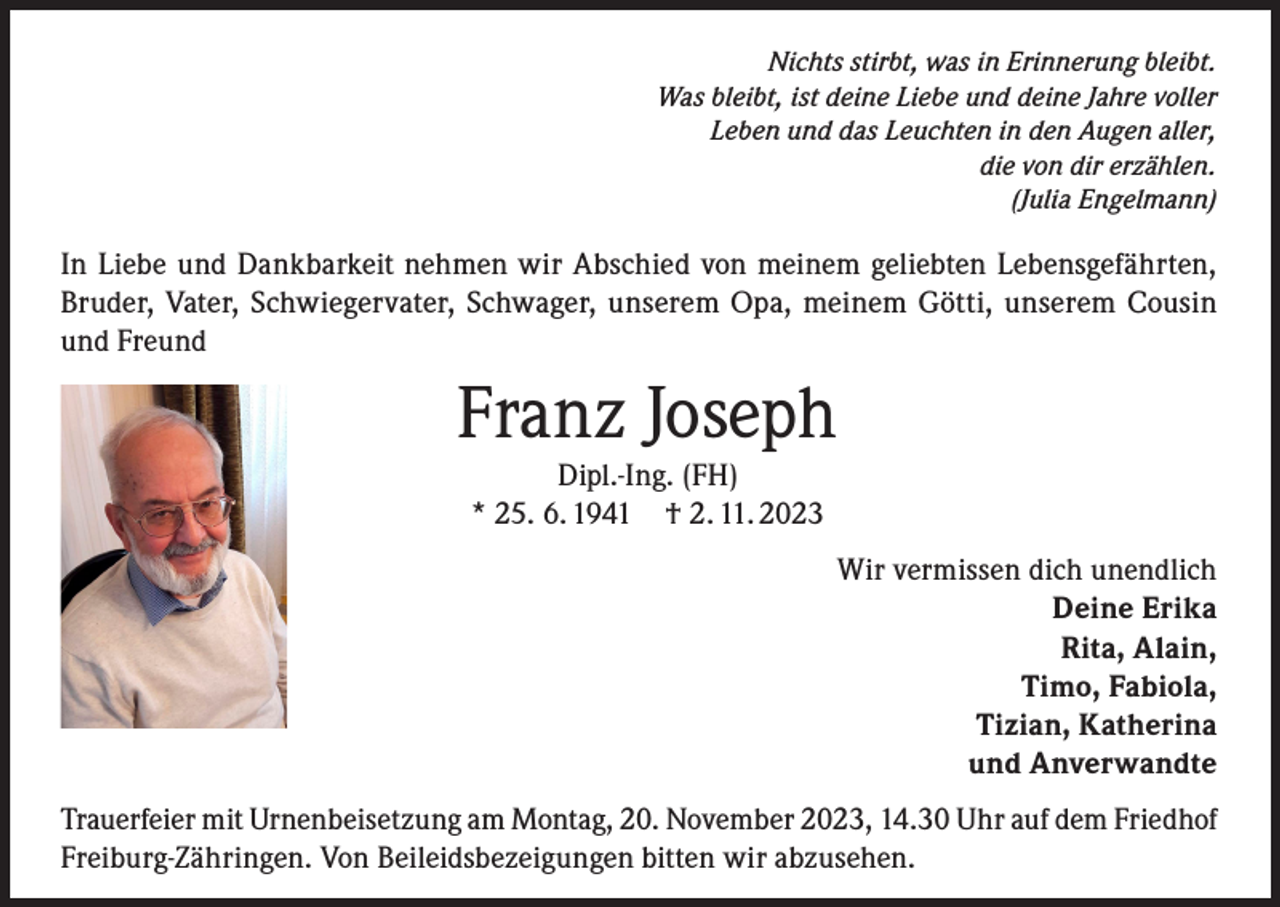 <p>Nichts stirbt, was in Erinnerung bleibt.<br />Was bleibt, ist deine Liebe und deine Jahre voller<br />Leben und das Leuchten in den Augen aller,<br />die von dir erzählen.<br />(Julia Engelmann)</p><p>In Liebe und Dankbarkeit nehmen wir Abschied von meinem geliebten Lebensgefährten,<br />Bruder, Vater, Schwiegervater, Schwager, unserem Opa, meinem Götti, unserem Cousin<br />und Freund</p><p>Franz Joseph<br />Dipl.-Ing. (FH)<br />* 25. 6. 1941 † 2. 11. 2023</p><p>Wir vermissen dich unendlich<br />Deine Erika<br />Rita, Alain,<br />Timo, Fabiola,<br />Tizian, Katherina<br />und Anverwandte<br />Trauerfeier mit Urnenbeisetzung am Montag, 20. November 2023, 14.30 Uhr auf dem Friedhof<br />Freiburg-Zähringen. Von Beileidsbezeigungen bitten wir abzusehen.</p>