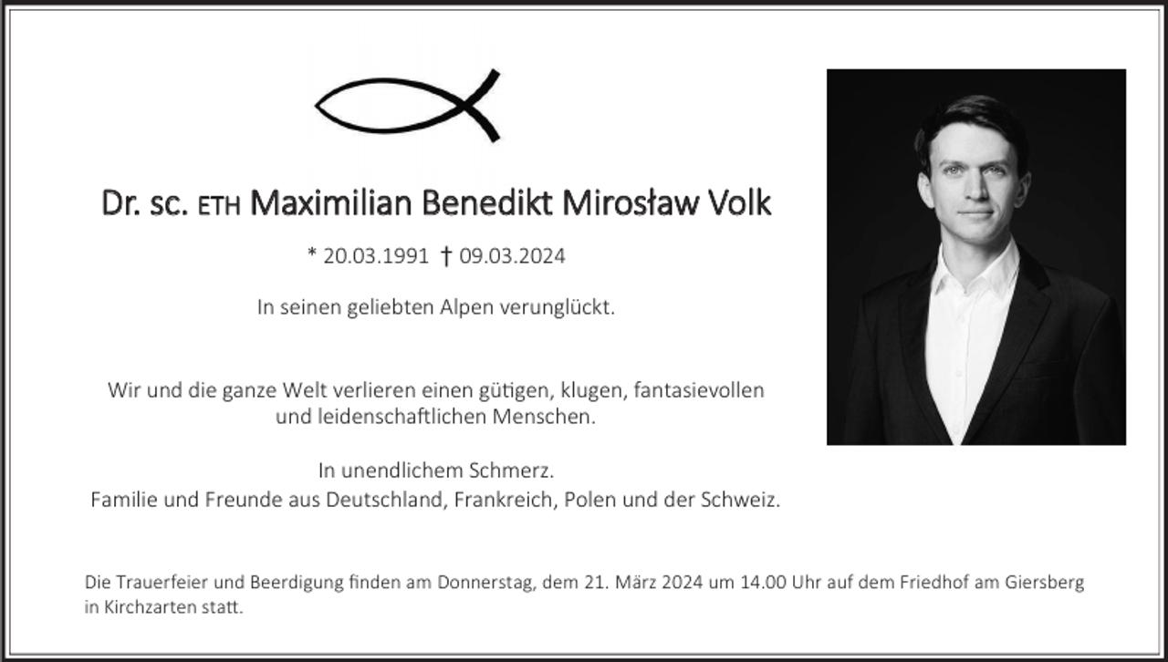 <p>Dr. sc. ETH Maximilian Benedikt Mirosław Volk<br />* 20.03.1991 † 09.03.2024<br />In seinen geliebten Alpen verunglückt.</p><p>Wir und die ganze Welt verlieren einen gütigen, klugen, fantasievollen<br />und leidenschaftlichen Menschen.<br />In unendlichem Schmerz.<br />Familie und Freunde aus Deutschland, Frankreich, Polen und der Schweiz.</p><p>Die Trauerfeier und Beerdigung finden am Donnerstag, dem 21. März 2024 um 14.00 Uhr auf dem Friedhof am Giersberg<br />in Kirchzarten statt.</p>