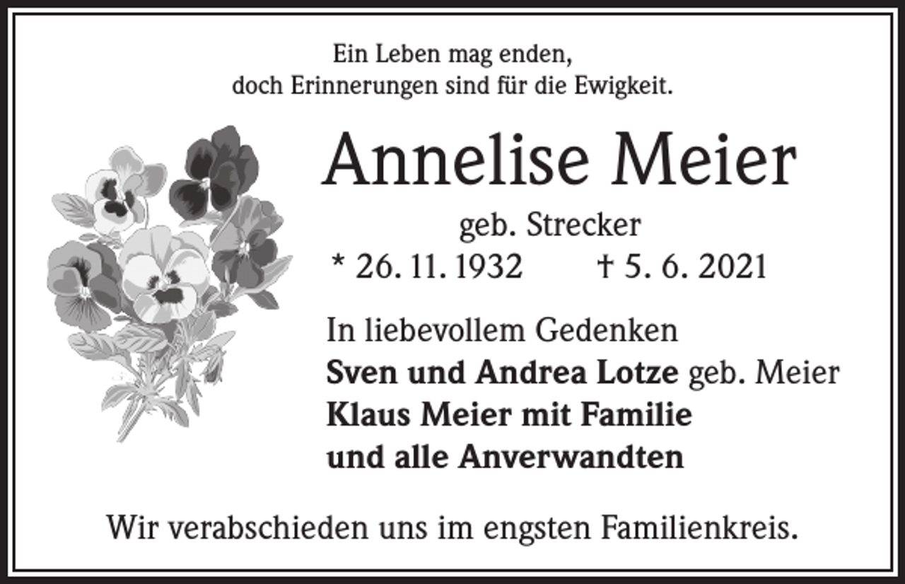 <p>Ein Leben mag enden,<br />doch Erinnerungen sind für die Ewigkeit.</p><p>Annelise Meier<br />geb. Strecker<br />* 26. 11. 1932 † 5. 6. 2021<br />In liebevollem Gedenken<br />Sven und Andrea Lotze geb. Meier<br />Klaus Meier mit Familie<br />und alle Anverwandten<br />Wir verabschieden uns im engsten Familienkreis.</p>