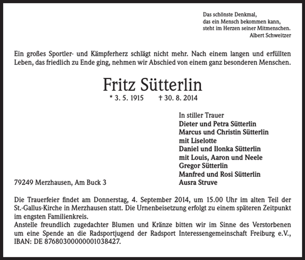<p>Das schönste Denkmal,</p><p>das ein Mensch bekommen kann,<br />steht im Herzen seiner Mitmenschen.<br />Albert Schweitzer</p><p>Ein großes Sportler- und Kämpferherz schlägt nicht mehr. Nach einem langen und erfüllten<br />Leben, das friedlich zu Ende ging, nehmen wir Abschied von einem ganz besonderen Menschen.</p><p>Fritz Sütterlin<br />* 3. 5. 1915 † 30. 8. 2014</p><p>79249 Merzhausen, Am Buck 3</p><p>I n stiller Trauer<br />Dieter und Petra Sütterlin<br />Marcus und Christin Sütterlin<br />mit Liselotte<br />Daniel und Ilonka Sütterlin<br />mit Louis, Aaron und Neele<br />Gregor Sütterlin<br />Manfred und Rosi Sütterlin<br />Ausra Struve</p><p>Die Trauerfeier findet am Donnerstag, 4. September 2014, um 15.00 Uhr im alten Teil der<br />St.-Gallus-Kirche in Merzhausen statt. Die Urnenbeisetzung erfolgt zu einem späteren Zeitpunkt<br />im engsten Familienkreis.<br />Anstelle freundlich zugedachter Blumen und Kränze bitten wir im Sinne des Verstorbenen<br />um eine Spende an die Radsportjugend der Radsport Interessengemeinschaft Freiburg e.V.,<br />IBAN: DE 87680300000001038427.</p>