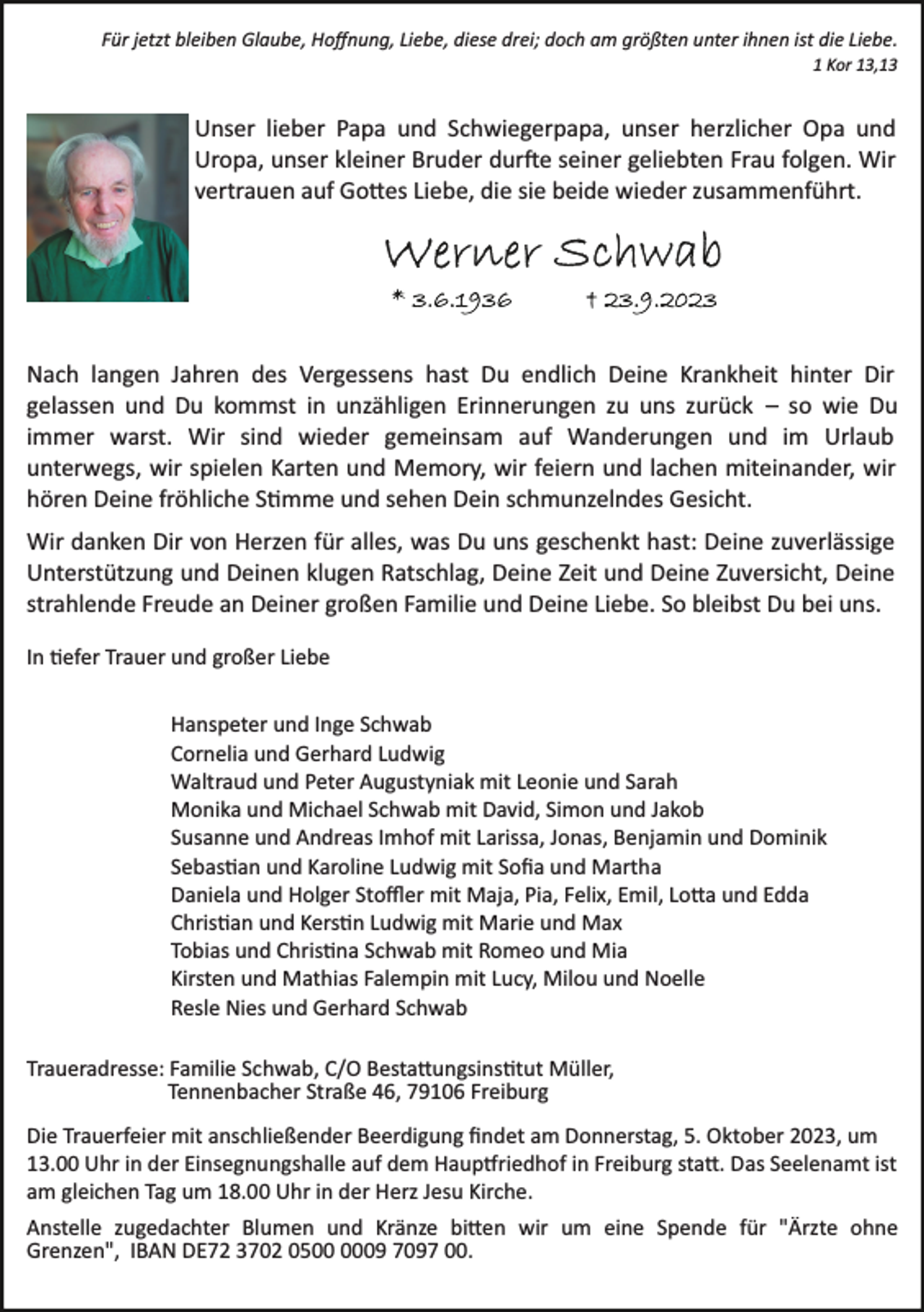 <p>Für jetzt bleiben Glaube, Hoﬀnung, Liebe, diese drei; doch am größten unter ihnen ist die Liebe.<br />1 Kor 13,13</p><p>Unser lieber Papa und Schwiegerpapa, unser herzlicher Opa und<br />Uropa, unser kleiner Bruder durfte seiner geliebten Frau folgen. Wir<br />vertrauen auf Gottes Liebe, die sie beide wieder zusammenführt.</p><p>Nach langen Jahren des Vergessens hast Du endlich Deine Krankheit hinter Dir<br />gelassen und Du kommst in unzähligen Erinnerungen zu uns zurück – so wie Du<br />immer warst. Wir sind wieder gemeinsam auf Wanderungen und im Urlaub<br />unterwegs, wir spielen Karten und Memory, wir feiern und lachen miteinander, wir<br />hören Deine fröhliche Stimme und sehen Dein schmunzelndes Gesicht.<br />Wir danken Dir von Herzen für alles, was Du uns geschenkt hast: Deine zuverlässige<br />Unterstützung und Deinen klugen Ratschlag, Deine Zeit und Deine Zuversicht, Deine<br />strahlende Freude an Deiner großen Familie und Deine Liebe. So bleibst Du bei uns.<br />In tiefer Trauer und großer Liebe<br />Hanspeter und Inge Schwab<br />Cornelia und Gerhard Ludwig<br />Waltraud und Peter Augustyniak mit Leonie und Sarah<br />Monika und Michael Schwab mit David, Simon und Jakob<br />Susanne und Andreas Imhof mit Larissa, Jonas, Benjamin und Dominik<br />Sebastian und Karoline Ludwig mit Soﬁa und Martha<br />Daniela und Holger Stoﬄer mit Maja, Pia, Felix, Emil, Lotta und Edda<br />Christian und Kerstin Ludwig mit Marie und Max<br />Tobias und Christina Schwab mit Romeo und Mia<br />Kirsten und Mathias Falempin mit Lucy, Milou und Noelle<br />Resle Nies und Gerhard Schwab<br />Traueradresse: Familie Schwab, C/O Bestattungsinstitut Müller,<br />Tennenbacher Straße 46, 79106 Freiburg<br />Die Trauerfeier mit anschließender Beerdigung ﬁndet am Donnerstag, 5. Oktober 2023, um<br />13.00 Uhr in der Einsegnungshalle auf dem Hauptfriedhof in Freiburg statt. Das Seelenamt ist<br />am gleichen Tag um 18.00 Uhr in der Herz Jesu Kirche.<br />Anstelle zugedachter Blumen und Kränze bitten wir um eine Spende für "Ärzte ohne<br />Grenzen", IBAN DE72 3702 0509 7097 00.</p>