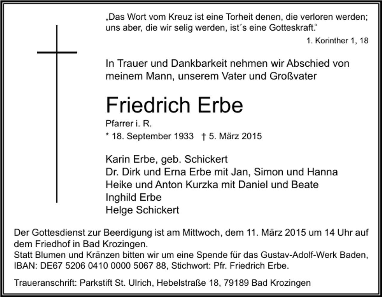 <p>„Das Wort vom Kreuz ist eine Torheit denen, die verloren werden;<br />uns aber, die wir selig werden, ist´s eine Gotteskraft.""<br />1. Korinther 1, 18</p><p>In Trauer und Dankbarkeit nehmen wir Abschied von<br />meinem Mann, unserem Vater und Großvater</p><p>Friedrich Erbe<br />Pfarrer i. R.<br />* 18. September 1933 † 5. März 2015</p><p>Karin Erbe, geb. Schickert<br />Dr. Dirk und Erna Erbe mit Jan, Simon und Hanna<br />Heike und Anton Kurzka mit Daniel und Beate<br />Inghild Erbe<br />Helge Schickert<br />Der Gottesdienst zur Beerdigung ist am Mittwoch, dem 11. März 2015 um 14 Uhr auf<br />dem Friedhof in Bad Krozingen.<br />Statt Blumen und Kränzen bitten wir um eine Spende für das Gustav-Adolf-Werk Baden,<br />IBAN: DE67 5206 041000 5067 88, Stichwort: Pfr. Friedrich Erbe.<br />Traueranschrift: Parkstift St. Ulrich, Hebelstraße 18, 79189 Bad Krozingen</p>