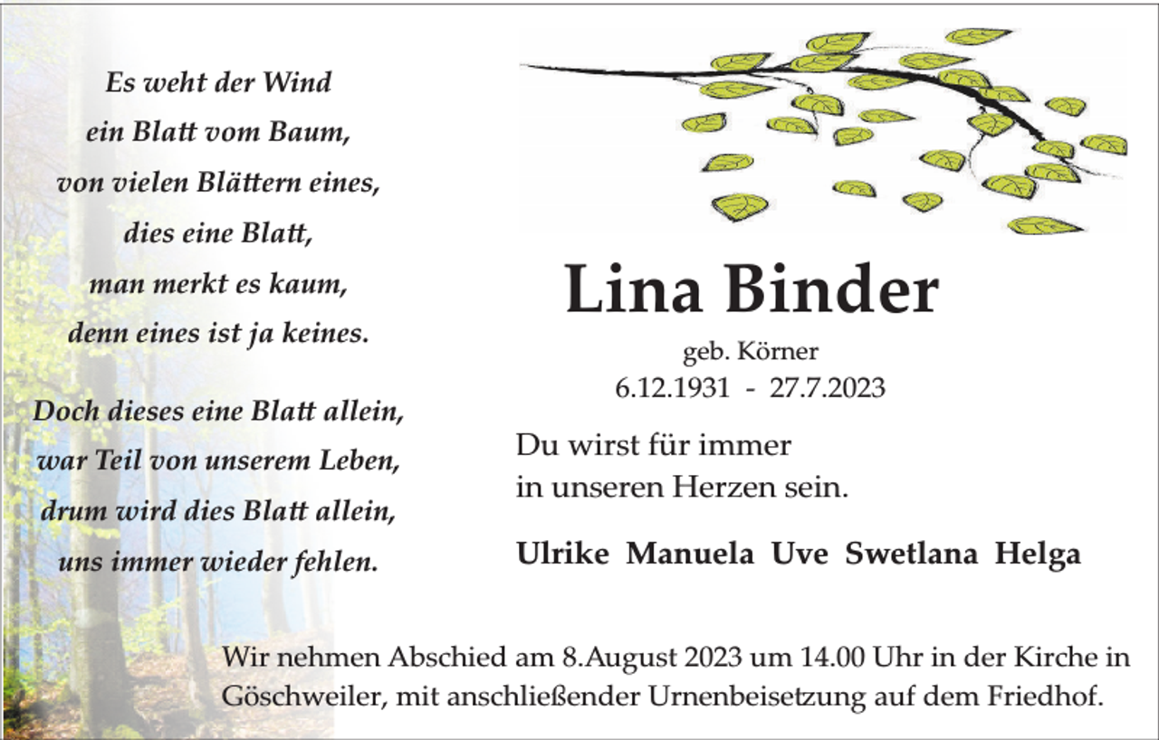 <p>Es weht der Wind<br />ein Bla vom Baum,<br />von vielen Blä ern eines,<br />dies eine Bla ,<br />man merkt es kaum,<br />denn eines ist ja keines.<br />Doch dieses eine Bla allein,<br />war Teil von unserem Leben,<br />drum wird dies Bla allein,<br />uns immer wieder fehlen.</p><p>Lina Binder<br />geb. Körner</p><p>6.12.1931 - 27.7.2023</p><p>Du wirst für immer<br />in unseren Herzen sein.<br />Ulrike Manuela Uve Swetlana Helga</p><p>Wir nehmen Abschied am 8.August 2023 um 14.00 Uhr in der Kirche in<br />Göschweiler, mit anschließender Urnenbeise ung auf dem Friedhof.</p>
