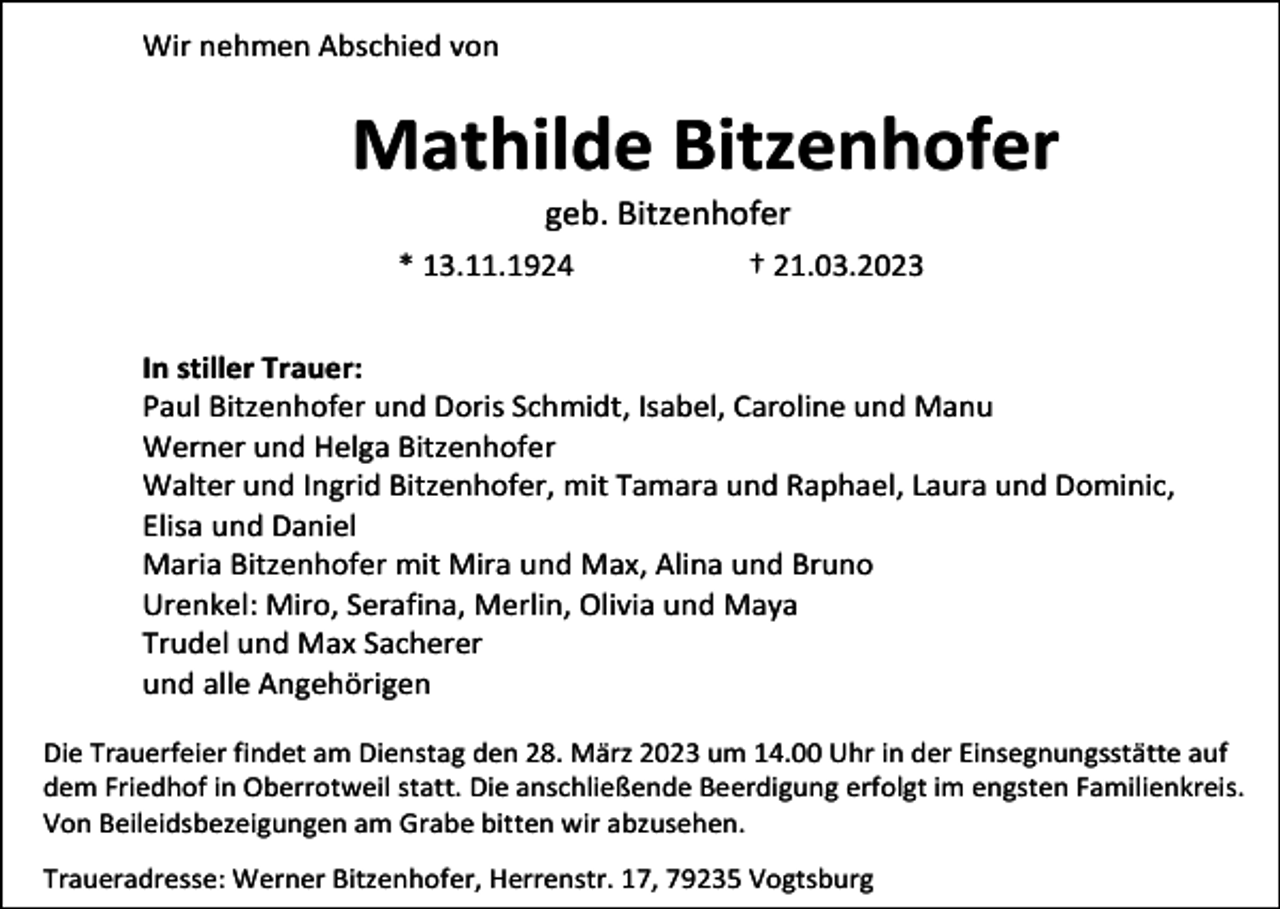 <p>Wir nehmen Abschied von</p><p>Mathilde Bitzenhofer<br />geb. Bitzenhofer<br />* 13.11.1924</p><p>† 21.03.2023</p><p>In stiller Trauer:<br />Paul Bitzenhofer und Doris Schmidt, Isabel, Caroline und Manu<br />Werner und Helga Bitzenhofer<br />Walter und Ingrid Bitzenhofer, mit Tamara und Raphael, Laura und Dominic,<br />Elisa und Daniel<br />Maria Bitzenhofer mit Mira und Max, Alina und Bruno<br />Urenkel: Miro, Serafina, Merlin, Olivia und Maya<br />Trudel und Max Sacherer<br />und alle Angehörigen<br />Die Trauerfeier findet am Dienstag den 28. März 2023 um 14.00 Uhr in der Einsegnungsstätte auf<br />dem Friedhof in Oberrotweil statt. Die anschließende Beerdigung erfolgt im engsten Familienkreis.<br />Von Beileidsbezeigungen am Grabe bitten wir abzusehen.<br />Traueradresse: Werner Bitzenhofer, Herrenstr. 17, 79235 Vogtsburg</p>