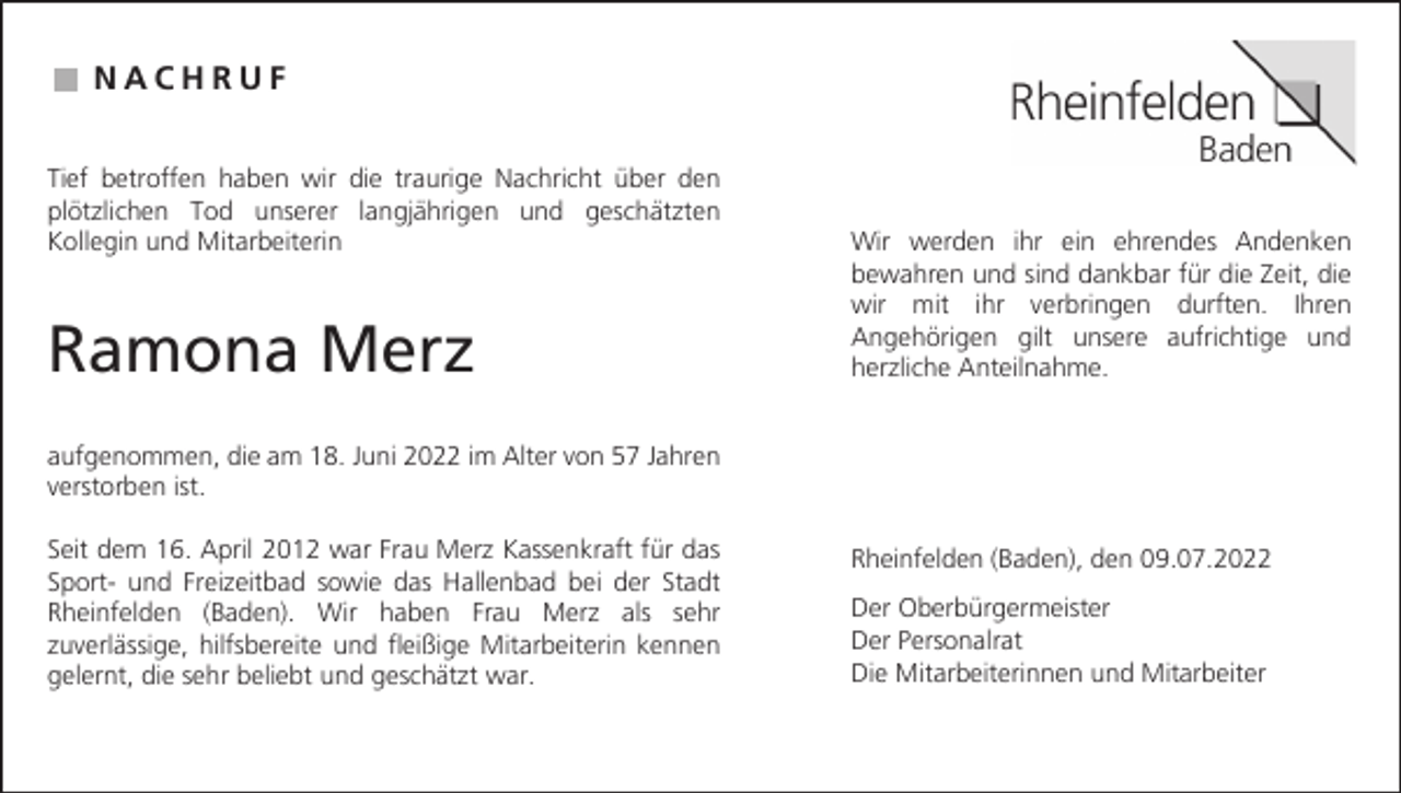 <p>N A CNHAR CUHF R U F<br />Tief betroffen<br />Tief betroffen<br />haben haben<br />wir diewir<br />traurige<br />die traurige<br />Nachricht<br />Nachricht<br />über den<br />über den<br />plötzlichen<br />Tod unserer<br />langjährigen<br />und geschätzten<br />plötzlichen<br />Tod unserer<br />langjährigen<br />und geschätzten<br />Wir werden<br />Wir werden<br />ihr einihrehrendes<br />ein ehrendes<br />Andenken<br />Andenken<br />KolleginKollegin<br />und Mitarbeiterin<br />und Mitarbeiterin<br />bewahren<br />bewahren<br />und sind<br />und<br />dankbar<br />sind dankbar<br />für die für<br />Zeit,die<br />dieZeit, die<br />wir mit<br />wir ihrmit verbringen<br />ihr verbringen<br />durften.durften.<br />Ihren Ihren<br />Angehörigen<br />Angehörigen<br />gilt unsere<br />gilt unsere<br />aufrichtige<br />aufrichtige<br />und und<br />herzliche<br />herzliche<br />Anteilnahme.<br />Anteilnahme.</p><p>Ramona<br />Ramona<br />Merz<br />Merz</p><p>aufgenommen,<br />aufgenommen,<br />die am die<br />18. am<br />Juni18.<br />2022<br />Juniim<br />2022<br />Alterimvon<br />Alter<br />57 von<br />Jahren<br />57 Jahren<br />verstorben<br />verstorben<br />ist.<br />ist.<br />Seit dem<br />Seit16.<br />dem<br />April<br />16.2012<br />Aprilwar<br />2012<br />Frau<br />war<br />Merz<br />FrauKassenkraft<br />Merz Kassenkraft<br />für dasfür das<br />Rheinfelden<br />Rheinfelden<br />(Baden),(Baden),<br />den 09.07.2022<br />den 09.07.2022<br />Sport- Sportund Freizeitbad<br />und Freizeitbad<br />sowie das<br />sowie<br />Hallenbad<br />das Hallenbad<br />bei derbei<br />Stadt<br />der Stadt<br />Der Oberbürgermeister<br />Der Oberbürgermeister<br />Wir haben<br />Frau Merz<br />als sehr<br />Rheinfelden<br />Rheinfelden<br />(Baden).(Baden).<br />Wir haben<br />Frau Merz<br />als sehr<br />Der Personalrat<br />Der Personalrat<br />zuverlässige,<br />hilfsbereite<br />und fleißige<br />Mitarbeiterin<br />kennenkennen<br />zuverlässige,<br />hilfsbereite<br />und fleißige<br />Mitarbeiterin<br />Die Mitarbeiterinnen<br />Die Mitarbeiterinnen<br />und Mitarbeiter<br />und Mitarbeiter<br />gelernt,gelernt,<br />die sehrdie<br />beliebt<br />und geschätzt<br />war. war.<br />sehr beliebt<br />und geschätzt</p>