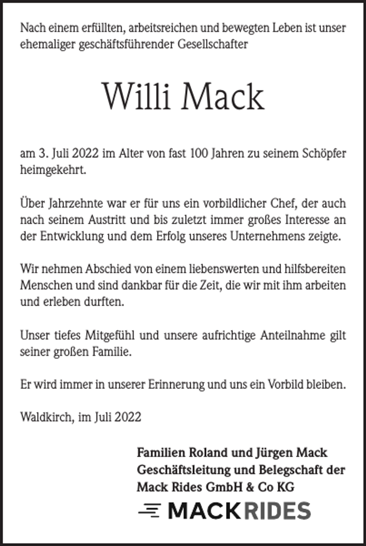 <p>Nach einem erfüllten, arbeitsreichen und bewegten Leben ist unser<br />ehemaliger geschäftsführender Gesellschafter</p><p>Willi Mack<br />am 3. Juli 2022 im Alter von fast 100 Jahren zu seinem Schöpfer<br />heimgekehrt.<br />Über Jahrzehnte war er für uns ein vorbildlicher Chef, der auch<br />nach seinem Austritt und bis zuletzt immer großes Interesse an<br />der Entwicklung und dem Erfolg unseres Unternehmens zeigte.</p><p>Wir nehmen Abschied von einem liebenswerten und hilfsbereiten<br />Menschen und sind dankbar für die Zeit, die wir mit ihm arbeiten<br />und erleben durften.<br />Unser tiefes Mitgefühl und unsere aufrichtige Anteilnahme gilt<br />seiner großen Familie.<br />Er wird immer in unserer Erinnerung und uns ein Vorbild bleiben.<br />Waldkirch, im Juli 2022<br />Familien Roland und Jürgen Mack<br />Geschäftsleitung und Belegschaft der<br />Mack Rides GmbH &amp; Co KG</p>