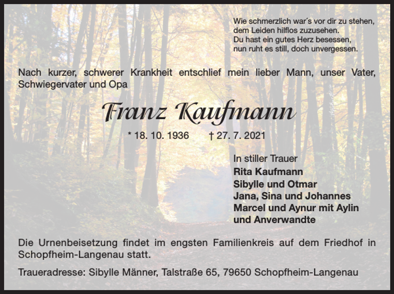 <p>Wie schmerzlich war´s vor dir zu stehen,<br />dem Leiden hilflos zuzusehen.<br />Du hast ein gutes Herz besessen,<br />nun ruht es still, doch unvergessen.</p><p>Nach kurzer, schwerer Krankheit entschlief mein lieber Mann, unser Vater,<br />­Schwiegervater und Opa</p><p>Franz Kaufmann<br />* 18. 10. 1936 † 27. 7. 2021<br />In stiller Trauer<br />Rita Kaufmann<br />Sibylle und Otmar<br />Jana, Sina und Johannes<br />Marcel und Aynur mit Aylin<br />und Anverwandte<br />Die Urnenbeisetzung findet im engsten Familienkreis auf dem Friedhof in<br />­S chopfheim-Langenau statt.<br />Traueradresse: Sibylle Männer, Talstraße 65, 79650 Schopfheim-Langenau</p>