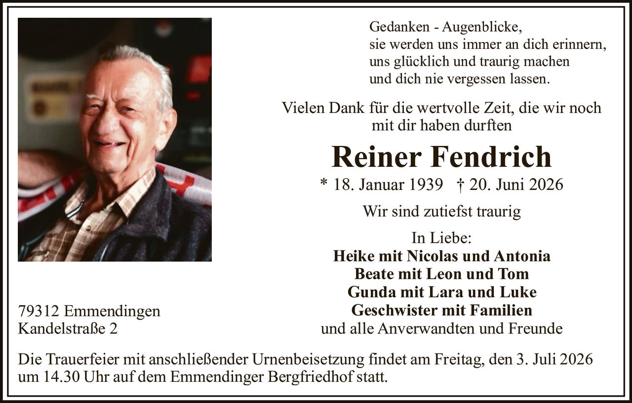 <p>Gedanken - Augenblicke,<br>
sie werden uns immer an dich erinnern,<br>
uns glücklich und traurig machen<br>
und dich nie vergessen lassen.</p>

<p>Vielen Dank für die wertvolle Zeit, die wir noch<br>
mit dir haben durften</p>

<p><strong>Reiner Fendrich</strong><br>
* 18. Januar 1939 † 20. Juni 2026</p>

<p>Wir sind zutiefst traurig</p>

<p><strong>In Liebe:</strong><br>
<strong>Heike mit Nicolas und Antonia</strong><br>
<strong>Beate mit Leon und Tom</strong><br>
<strong>Gunda mit Lara und Luke</strong><br>
<strong>Geschwister mit Familien</strong><br>
und alle Anverwandten und Freunde</p>

<p>79312 Emmendingen<br>
Kandelstraße 2</p>

<p>Die Trauerfeier mit anschließender Urnenbeisetzung findet am Freitag, den 3. Juli 2026<br>
um 14.30 Uhr auf dem Emmendinger Bergfriedhof statt.</p>