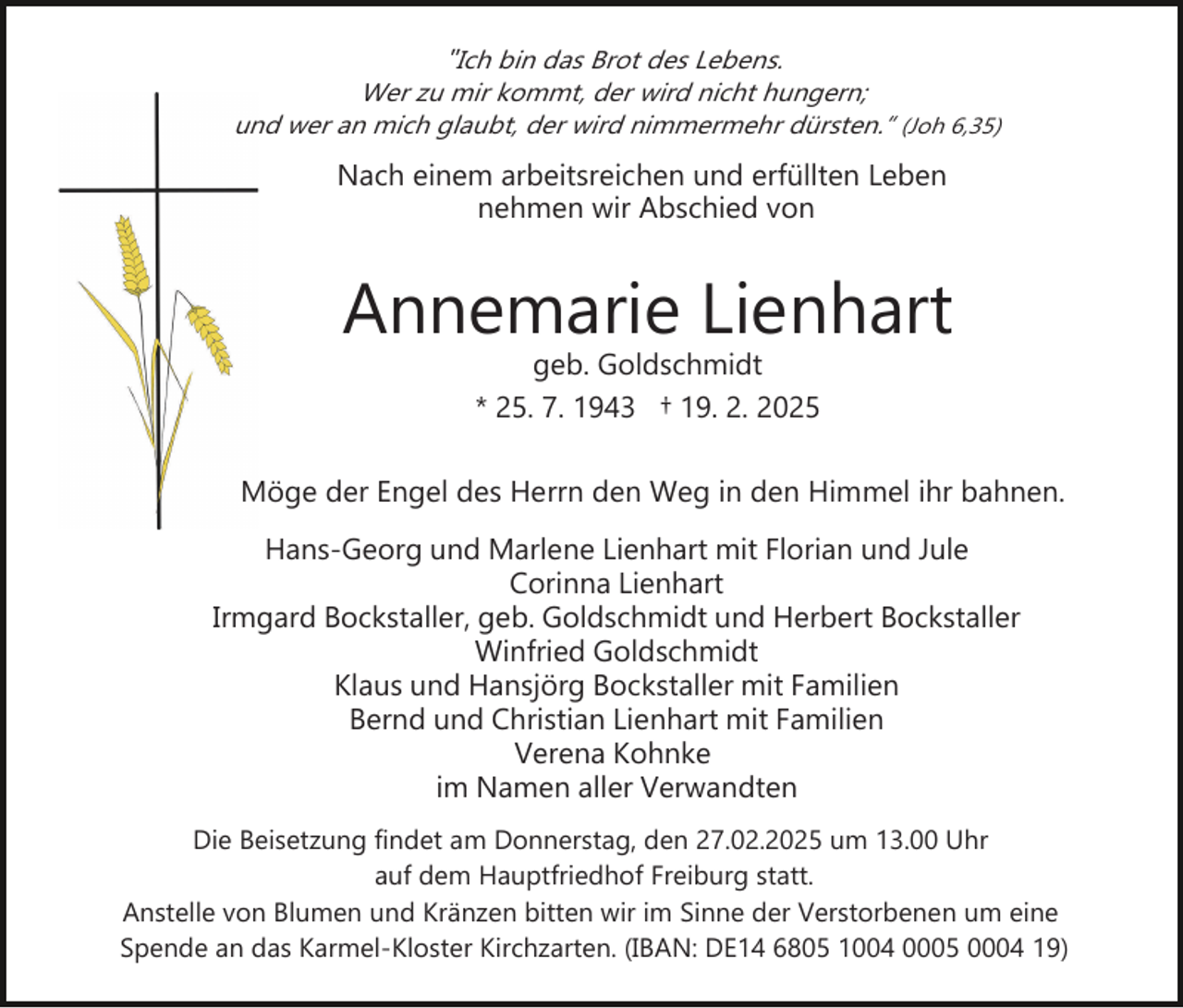 <p>"Ich bin das Brot des Lebens.<br />Wer zu mir kommt, der wird nicht hungern;<br />und wer an mich glaubt, der wird nimmermehr dürsten.“ (Joh 6,35)</p><p>Nach einem arbeitsreichen und erfüllten Leben<br />nehmen wir Abschied von</p><p>Annemarie Lienhart<br />geb. Goldschmidt<br />* 25. 7. 1943 † 19. 2. 2025</p><p>Möge der Engel des Herrn den Weg in den Himmel ihr bahnen.<br />Hans­Georg und Marlene Lienhart mit Florian und Jule<br />Corinna Lienhart<br />Irmgard Bockstaller, geb. Goldschmidt und Herbert Bockstaller<br />Winfried Goldschmidt<br />Klaus und Hansjörg Bockstaller mit Familien<br />Bernd und Christian Lienhart mit Familien<br />Verena Kohnke<br />im Namen aller Verwandten<br />Die Beisetzung findet am Donnerstag, den 27.02.2025 um 13.00 Uhr<br />auf dem Hauptfriedhof Freiburg statt.<br />Anstelle von Blumen und Kränzen bitten wir im Sinne der Verstorbenen um eine<br />Spende an das Karmel­Kloster Kirchzarten. (IBAN: DE14 6805 1004 0005 0004 19)</p>