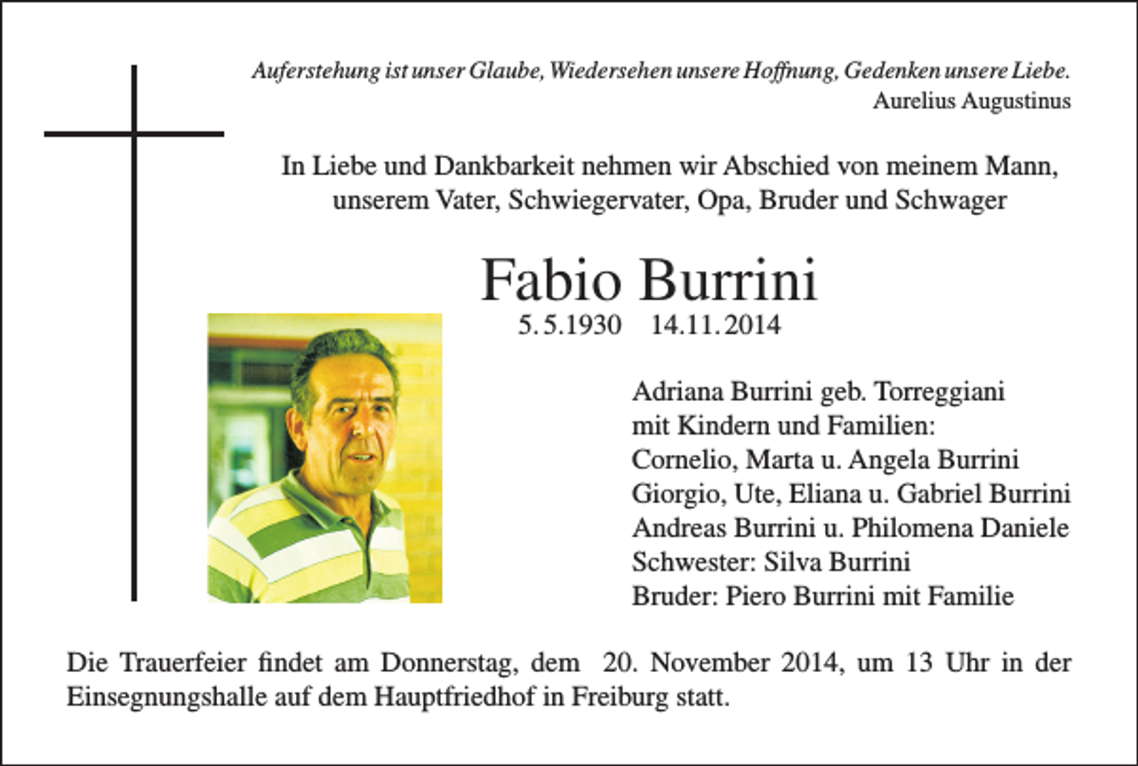 <p>Auferstehung ist unser Glaube, Wiedersehen unsere Hoffnung, Gedenken unsere Liebe.</p><p>Aurelius Augustinus</p><p>In Liebe und Dankbarkeit nehmen wir Abschied von meinem Mann,<br />unserem Vater, Schwiegervater, Opa, Bruder und Schwager</p><p>Fabio Burrini<br />5. 5.1930 14.11. 2014</p><p>Adriana Burrini geb. Torreggiani<br />mit Kindern und Familien:<br />Cornelio, Marta u. Angela Burrini<br />Giorgio, Ute, Eliana u. Gabriel Burrini<br />Andreas Burrini u. Philomena Daniele<br />Schwester: Silva Burrini<br />Bruder: Piero Burrini mit Familie<br />Die Trauerfeier findet am Donnerstag, dem 20. November 2014, um 13 Uhr in der<br />Einsegnungshalle auf dem Hauptfriedhof in Freiburg statt.</p>