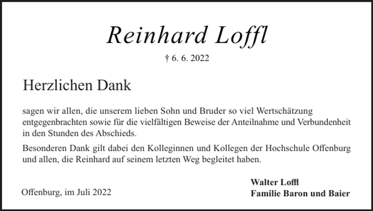<p>Reinhard Loffl<br />† 6. 6. 2022</p><p>Herzlichen Dank<br />sagen wir allen, die unserem lieben Sohn und Bruder so viel Wertschätzung<br />entgegenbrachten sowie für die vielfältigen Beweise der Anteilnahme und Verbundenheit<br />in den Stunden des Abschieds.<br />Besonderen Dank gilt dabei den Kolleginnen und Kollegen der Hochschule Offenburg<br />und allen, die Reinhard auf seinem letzten Weg begleitet haben.</p><p>Offenburg, im Juli 2022</p><p>Walter Loffl<br />Familie Baron und Baier</p>