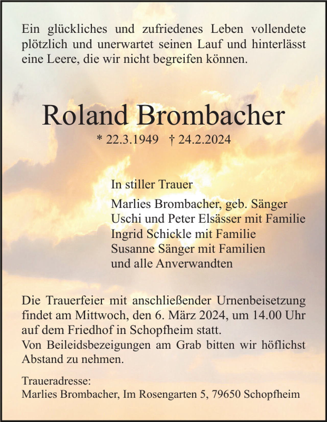 <p>Ein glückliches und zufriedenes Leben vollendete<br />plötzlich und unerwartet seinen Lauf und hinterlässt<br />eine Leere, die wir nicht begreifen können.</p><p>Roland Brombacher<br />* 22.3.1949 † 24.2.2024</p><p>In stiller Trauer<br />Marlies Brombacher, geb. Sänger<br />Uschi und Peter Elsässer mit Familie<br />Ingrid Schickle mit Familie<br />Susanne Sänger mit Familien<br />und alle Anverwandten<br />Die Trauerfeier mit anschließender Urnenbeisetzung<br />findet am Mittwoch, den 6. März 2024, um 14.00 Uhr<br />auf dem Friedhof in Schopfheim statt.<br />Von Beileidsbezeigungen am Grab bitten wir höflichst<br />Abstand zu nehmen.<br />Traueradresse:<br />Marlies Brombacher, Im Rosengarten 5, 79650 Schopfheim</p>