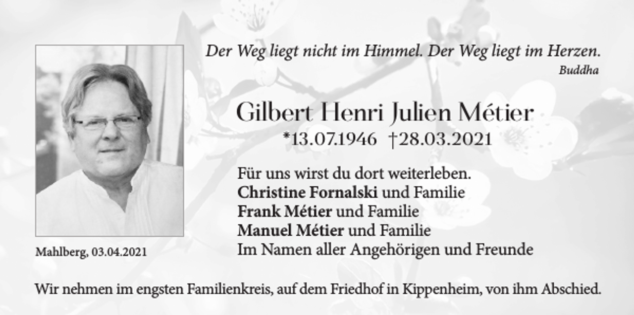 <p>Der Weg liegt nicht im Himmel. Der Weg liegt im Herzen.<br />Buddha</p><p>Gilbert Henri Julien Métier<br />*13.07.1946 †28.03.2021</p><p>Mahlberg, 03.04.2021</p><p>Für uns wirst du dort weiterleben.<br />Christine Fornalski und Familie<br />Frank Métier und Familie<br />Manuel Métier und Familie<br />Im Namen aller Angehörigen und Freunde</p><p>Wir nehmen im engsten Familienkreis, auf dem Friedhof in Kippenheim, von ihm Abschied.</p>