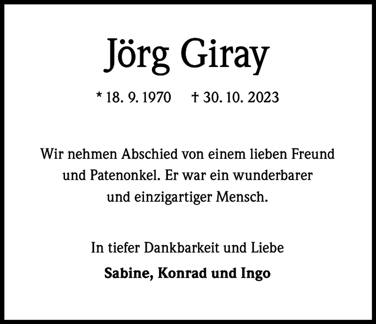 <p>Jörg Giray<br />* 18. 9. 1970</p><p>† 30. 10. 2023</p><p>Wir nehmen Abschied von einem lieben Freund<br />und Patenonkel. Er war ein wunderbarer<br />und einzigartiger Mensch.<br />In tiefer Dankbarkeit und Liebe<br />Sabine, Konrad und Ingo</p>