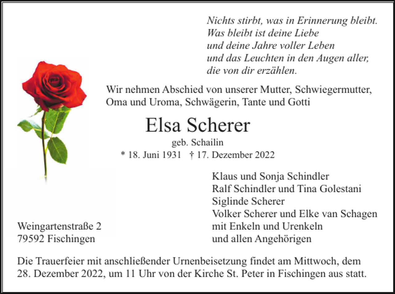 <p>Nichts stirbt, was in Erinnerung bleibt.<br />Was bleibt ist deine Liebe<br />und deine Jahre voller Leben<br />und das Leuchten in den Augen aller,<br />die von dir erzählen.<br />Wir nehmen Abschied von unserer Mutter, Schwiegermutter,<br />Oma und Uroma, Schwägerin, Tante und Gotti</p><p>Elsa Scherer<br />geb. Schailin<br />* 18. Juni 1931 † 17. Dezember 2022</p><p>Weingartenstraße 2<br />79592 Fischingen</p><p>Klaus und Sonja Schindler<br />Ralf Schindler und Tina Golestani<br />Siglinde Scherer<br />Volker Scherer und Elke van Schagen<br />mit Enkeln und Urenkeln<br />und allen Angehörigen</p><p>Die Trauerfeier mit anschließender Urnenbeisetzung findet am Mittwoch, dem<br />28. Dezember 2022, um 11 Uhr von der Kirche St. Peter in Fischingen aus statt.</p>