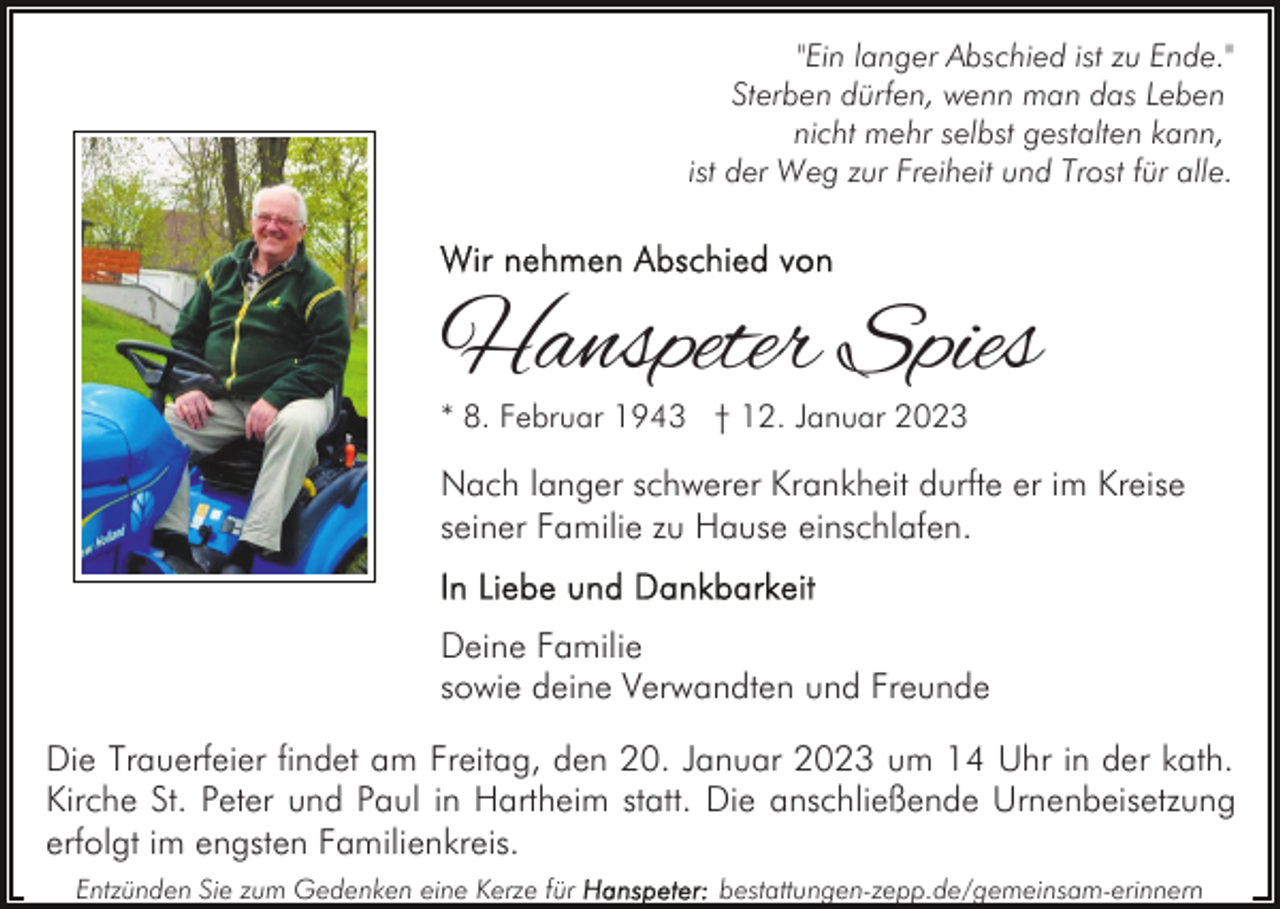 <p>"Ein langer Abschied ist zu Ende."<br />Sterben dürfen, wenn man das Leben<br />nicht mehr selbst gestalten kann,<br />ist der Weg zur Freiheit und Trost für alle.</p><p>Hanspeter Spies<br />* 8. Februar 1943 † 12. Januar 2023</p><p>Nach langer schwerer Krankheit durfte er im Kreise<br />seiner Familie zu Hause einschlafen.<br />Deine Familie<br />sowie deine Verwandten und Freunde<br />Die Trauerfeier findet am Freitag, den 20. Januar 2023 um 14 Uhr in der kath.<br />Kirche St. Peter und Paul in Hartheim statt. Die anschließende Urnenbeisetzung<br />erfolgt im engsten Familienkreis.<br />Entzünden Sie zum Gedenken eine Kerze für</p><p>bestattungen-zepp.de/gemeinsam-erinnern</p>