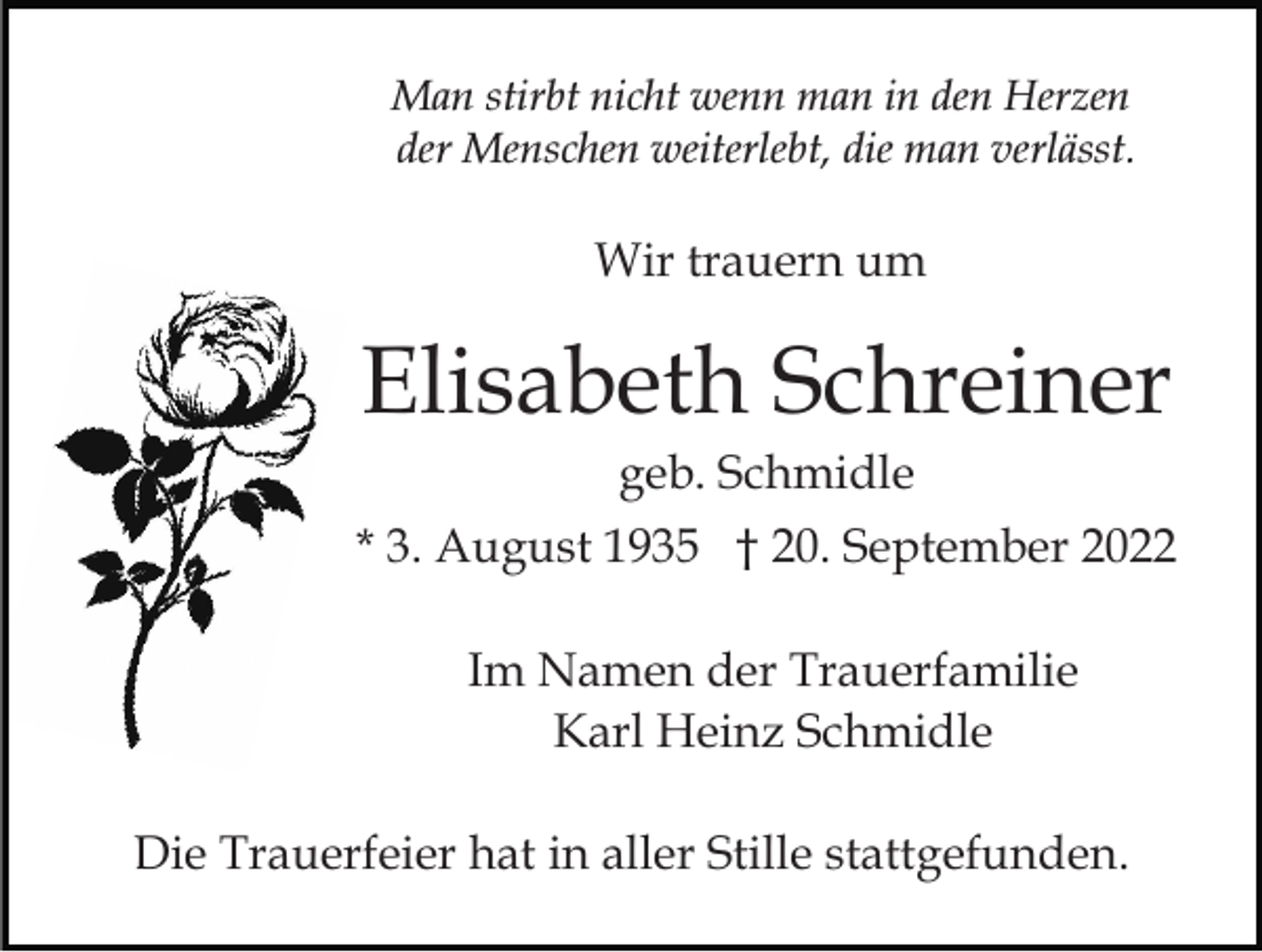 <p>Man stirbt nicht wenn man in den Herzen<br />der Menschen weiterlebt, die man verlässt.</p><p>Wir trauern um</p><p>Elisabeth Schreiner<br />geb. Schmidle<br />* 3. August 1935 † 20. September 2022<br />Im Namen der Trauerfamilie<br />Karl Heinz Schmidle<br />Die Trauerfeier hat in aller Stille stattgefunden.</p>