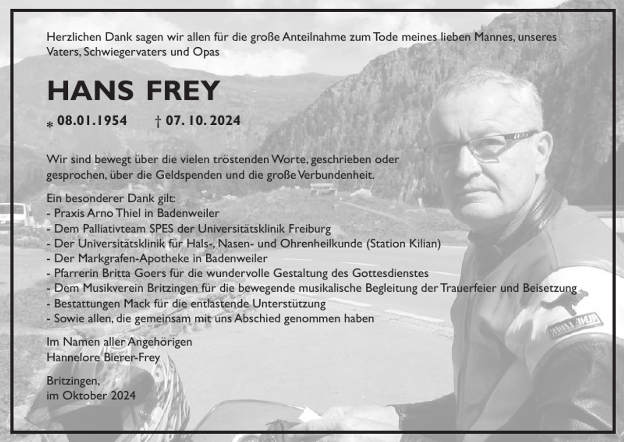 <p>Herzlichen Dank sagen wir allen für die große Anteilnahme zum Tode meines lieben Mannes, unseres<br />Vaters, Schwiegervaters und Opas</p><p>hans frey<br />* 08.01.1954</p><p>† 07. 10. 2024</p><p>Wir sind bewegt über die vielen tröstenden Worte, geschrieben oder<br />gesprochen, über die Geldspenden und die große Verbundenheit.<br />Ein besonderer Dank gilt:<br />- Praxis Arno Thiel in Badenweiler<br />- Dem Palliativteam SPES der Universitätsklinik Freiburg<br />- Der Universitätsklinik für Hals-, Nasen- und Ohrenheilkunde (Station Kilian)<br />- Der Markgrafen-Apotheke in Badenweiler<br />- Pfarrerin Britta Goers für die wundervolle Gestaltung des Gottesdienstes<br />- Dem Musikverein Britzingen für die bewegende musikalische Begleitung der Trauerfeier und Beisetzung<br />- Bestattungen Mack für die entlastende Unterstützung<br />- Sowie allen, die gemeinsam mit uns Abschied genommen haben<br />Im Namen aller Angehörigen<br />Hannelore Bierer-Frey<br />Britzingen,<br />im Oktober 2024</p>