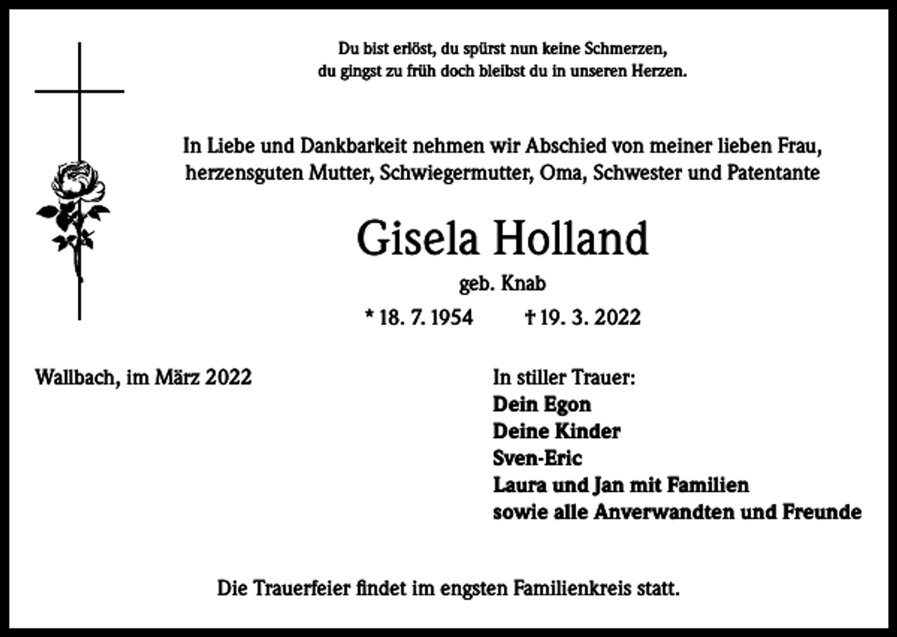 <p>Du bist erlöst, du spürst nun keine Schmerzen,<br />du gingst zu früh doch bleibst du in unseren Herzen.</p><p>In Liebe und Dankbarkeit nehmen wir Abschied von meiner lieben Frau,<br />herzensguten Mutter, Schwiegermutter, Oma, Schwester und Patentante</p><p>Gisela Holland<br />geb. Knab<br />* 18. 7. 1954<br />† 19. 3. 2022<br />Wallbach, im März 2022 In stiller Trauer:<br />Dein Egon<br />Deine Kinder<br />Sven-Eric<br />Laura und Jan mit Familien<br />sowie alle Anverwandten und Freunde<br />Die Trauerfeier findet im engsten Familienkreis statt.</p>