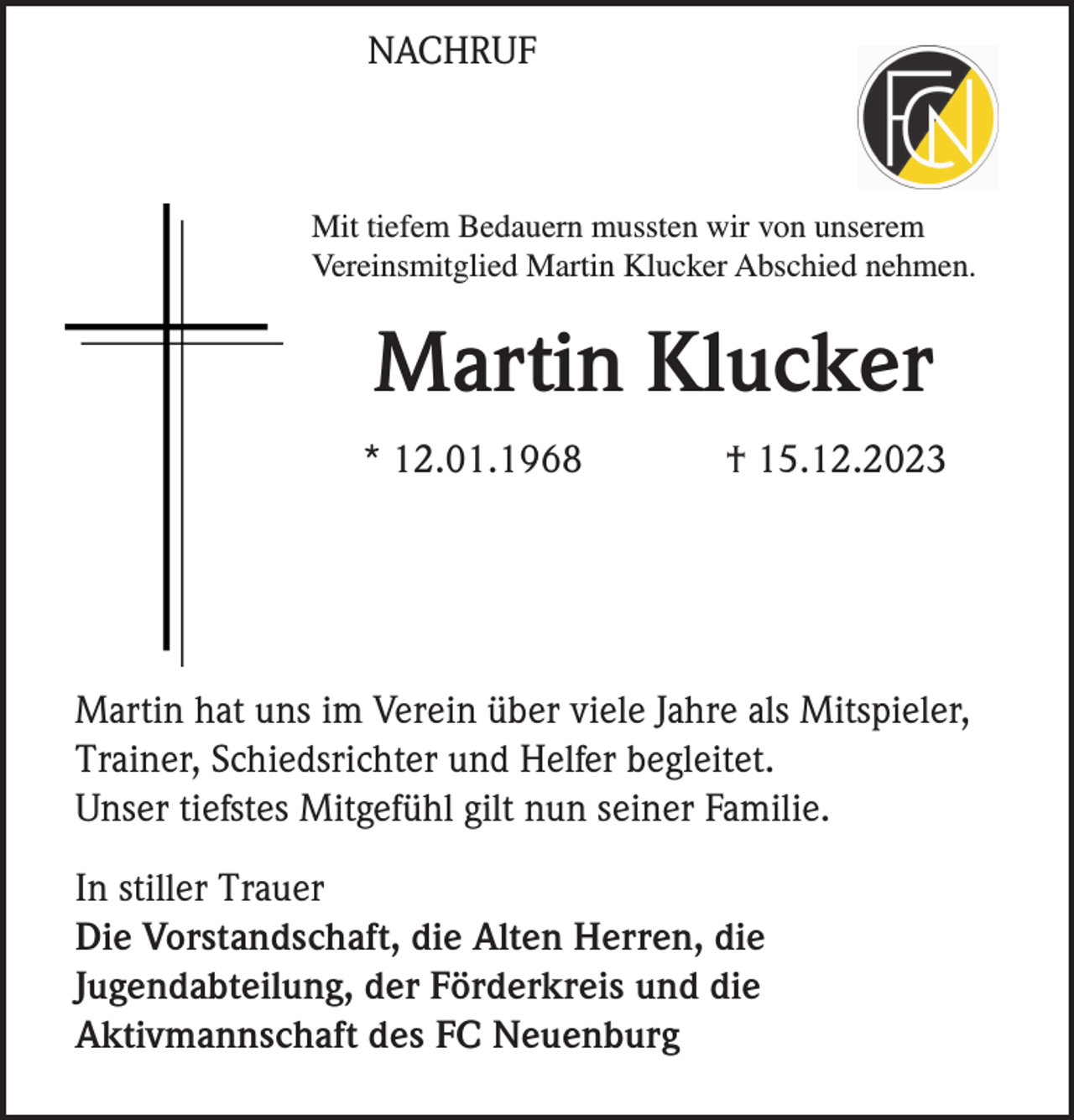 <p>NACHRUF</p><p>Mit tiefem Bedauern mussten wir von unserem<br />Vereinsmitglied Martin Klucker Abschied nehmen.</p><p>Martin Klucker<br />* 12.01.1968</p><p>† 15.12.2023</p><p>Martin hat uns im Verein über viele Jahre als Mitspieler,<br />Trainer, Schiedsrichter und Helfer begleitet.<br />Unser tiefstes Mitgefühl gilt nun seiner Familie.<br />In stiller Trauer<br />Die Vorstandschaft, die Alten Herren, die<br />Jugendabteilung, der Förderkreis und die<br />Aktivmannschaft des FC Neuenburg</p>