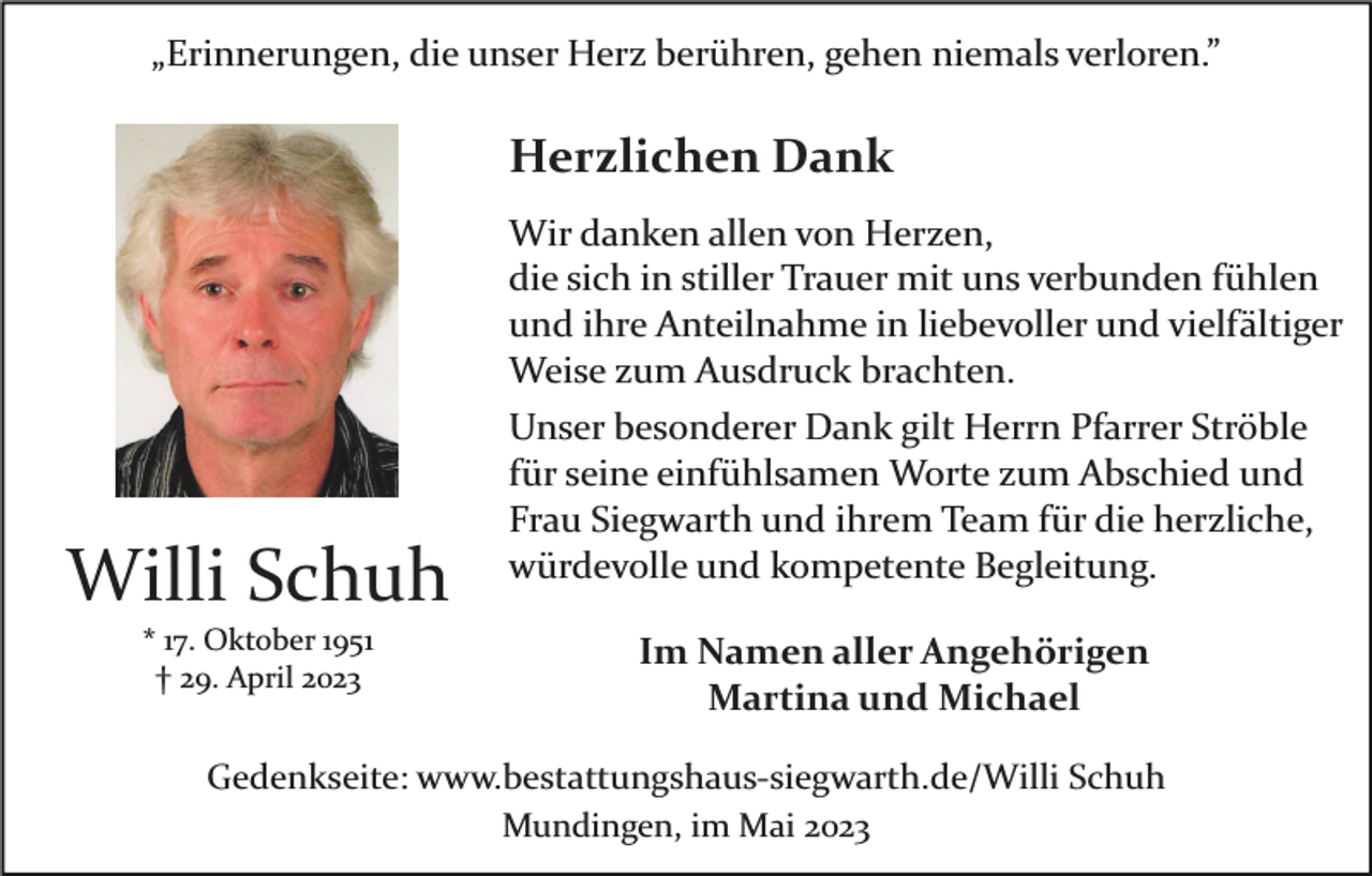<p>„Erinnerungen, die unser Herz berühren, gehen niemals verloren.”</p><p>Herzlichen Dank</p><p>Willi Schuh<br />* 17. Oktober 1951<br />† 29. April 2023</p><p>Wir danken allen von Herzen,<br />die sich in stiller Trauer mit uns verbunden fühlen<br />und ihre Anteilnahme in liebevoller und vielfältiger<br />Weise zum Ausdruck brachten.<br />Unser besonderer Dank gilt Herrn Pfarrer Ströble<br />für seine einfühlsamen Worte zum Abschied und<br />Frau Siegwarth und ihrem Team für die herzliche,<br />würdevolle und kompetente Begleitung.<br />Im Namen aller Angehörigen<br />Martina und Michael</p><p>Gedenkseite: www.bestattungshaus­siegwarth.de/Willi Schuh<br />Mundingen, im Mai 2023</p>
