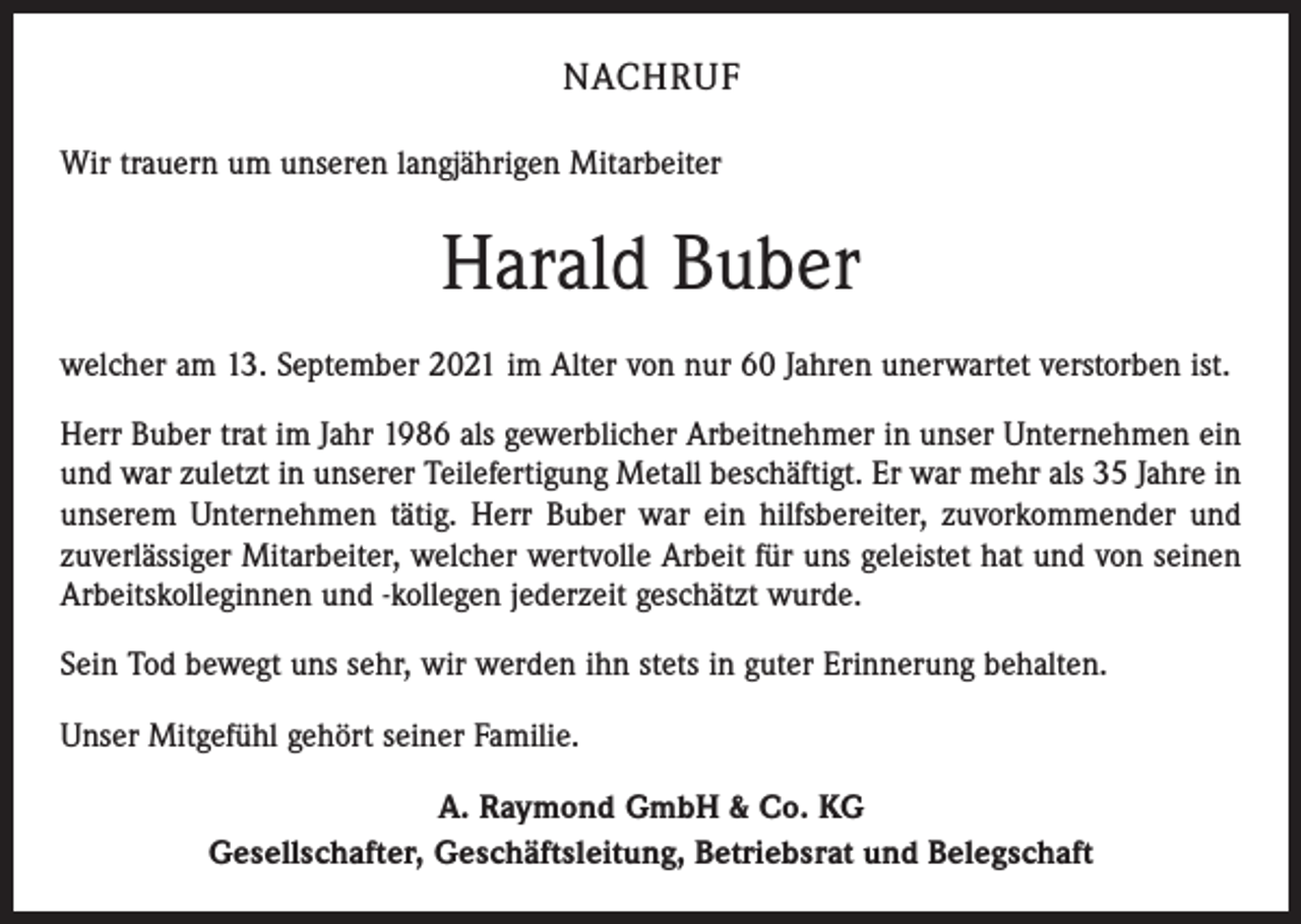 <p>NACHRUF<br />Wir trauern um unseren langjährigen Mitarbeiter</p><p>Harald Buber<br />welcher am 13. September 2021 im Alter von nur 60 Jahren unerwartet verstorben ist.<br />Herr Buber trat im Jahr 1986 als gewerblicher Arbeitnehmer in unser Unternehmen ein<br />und war zuletzt in unserer Teilefertigung Metall beschäftigt. Er war mehr als 35 Jahre in<br />unserem Unternehmen tätig. Herr Buber war ein hilfsbereiter, zuvorkommender und<br />zuverlässiger Mitarbeiter, welcher wertvolle Arbeit für uns geleistet hat und von seinen<br />Arbeitskolleginnen und -kollegen jederzeit geschätzt wurde.<br />Sein Tod bewegt uns sehr, wir werden ihn stets in guter Erinnerung behalten.<br />Unser Mitgefühl gehört seiner Familie.<br />A. Raymond GmbH &amp; Co. KG<br />Gesellschafter, Geschäftsleitung, Betriebsrat und Belegschaft</p>