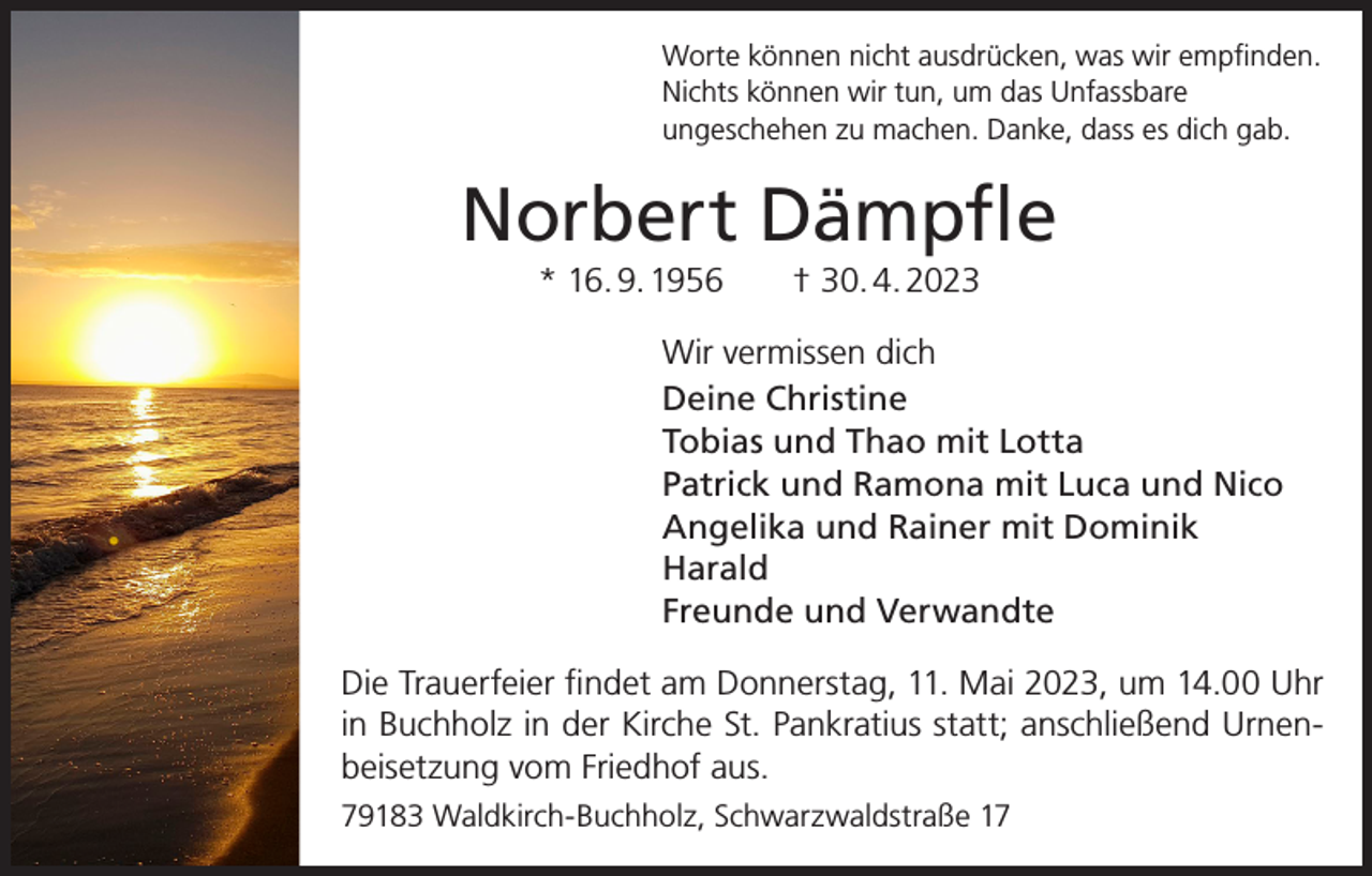 <p>Worte können nicht ausdrücken, was wir empfinden.<br />Nichts können wir tun, um das Unfassbare<br />ungeschehen zu machen. Danke, dass es dich gab.</p><p>Norbert Dämpfle<br />* 16. 9. 1956 † 30. 4. 2023<br />Wir vermissen dich<br />Deine Christine<br />Tobias und Thao mit Lotta<br />Patrick und Ramona mit Luca und Nico<br />Angelika und Rainer mit Dominik<br />Harald<br />Freunde und Verwandte<br />Die Trauerfeier findet am Donnerstag, 11. Mai 2023, um 14.00 Uhr<br />in Buchholz in der Kirche St. Pankratius statt; anschließend Urnenbeisetzung vom Friedhof aus.<br />79183 Waldkirch-Buchholz, Schwarzwaldstraße 17</p>