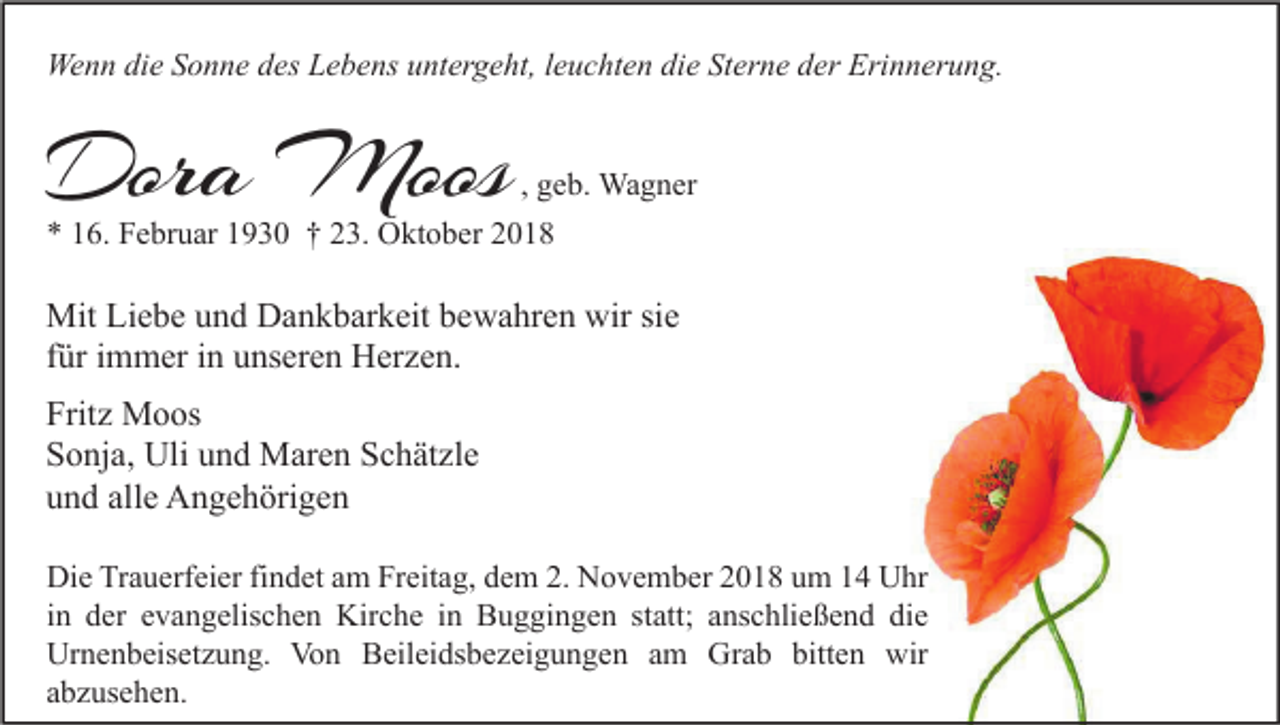 <p>Wenn die Sonne des Lebens untergeht, leuchten die Sterne der Erinnerung.</p><p>Dora Moos</p><p>, geb. Wagner</p><p>* 16. Februar 1930 † 23. Oktober 2018</p><p>Mit Liebe und Dankbarkeit bewahren wir sie<br />für immer in unseren Herzen.<br />Fritz Moos<br />Sonja, Uli und Maren Schätzle<br />und alle Angehörigen<br />Die Trauerfeier findet am Freitag, dem 2. November 2018 um 14 Uhr<br />in der evangelischen Kirche in Buggingen statt; anschließend die<br />Urnenbeisetzung. Von Beileidsbezeigungen am Grab bitten wir<br />abzusehen.</p>