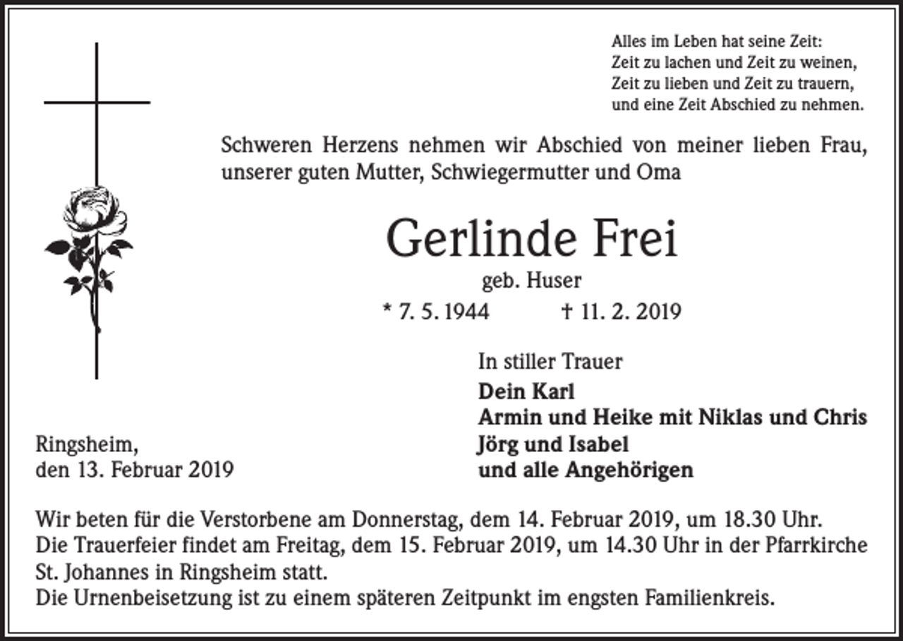 <p>Alles im Leben hat seine Zeit:<br />Zeit zu lachen und Zeit zu weinen,<br />Zeit zu lieben und Zeit zu trauern,<br />und eine Zeit Abschied zu nehmen.</p><p>Schweren Herzens nehmen wir Abschied von meiner lieben Frau,<br />unserer guten Mutter, Schwiegermutter und Oma</p><p>Gerlinde Frei</p><p>geb. Huser<br />* 7. 5. 1944 † 11. 2. 2019</p><p>Ringsheim,<br />den 13. Februar 2019</p><p>In stiller Trauer<br />Dein Karl<br />Armin und Heike mit Niklas und Chris<br />Jörg und Isabel<br />und alle Angehörigen</p><p>Wir beten für die Verstorbene am Donnerstag, dem 14. Februar 2019, um 18.30 Uhr.<br />Die Trauerfeier findet am Freitag, dem 15. Februar 2019, um 14.30 Uhr in der Pfarrkirche<br />St. Johannes in Ringsheim statt.<br />Die Urnenbeisetzung ist zu einem späteren Zeitpunkt im engsten Familienkreis.</p>