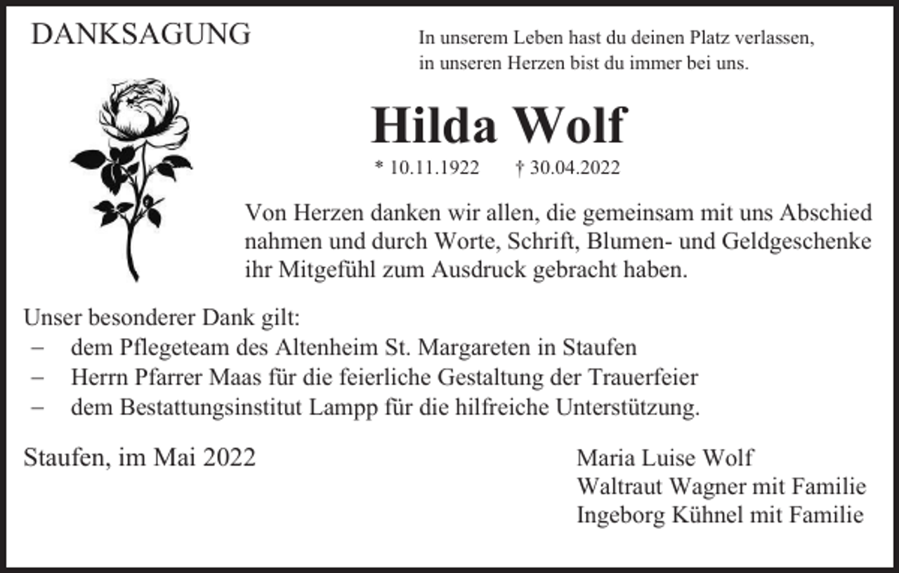 <p>DANKSAGUNG</p><p>In unserem Leben hast du deinen Platz verlassen,<br />in unseren Herzen bist du immer bei uns.</p><p>Hilda Wolf<br />* 10.11.1922</p><p>† 30.04.2022</p><p>Von Herzen danken wir allen, die gemeinsam mit uns Abschied<br />nahmen und durch Worte, Schrift, Blumen- und Geldgeschenke<br />ihr Mitgefühl zum Ausdruck gebracht haben.<br />Unser besonderer Dank gilt:<br />− dem Pflegeteam des Altenheim St. Margareten in Staufen<br />− Herrn Pfarrer Maas für die feierliche Gestaltung der Trauerfeier<br />− dem Bestattungsinstitut Lampp für die hilfreiche Unterstützung.</p><p>Staufen, im Mai 2022</p><p>Maria Luise Wolf<br />Waltraut Wagner mit Familie<br />Ingeborg Kühnel mit Familie</p>