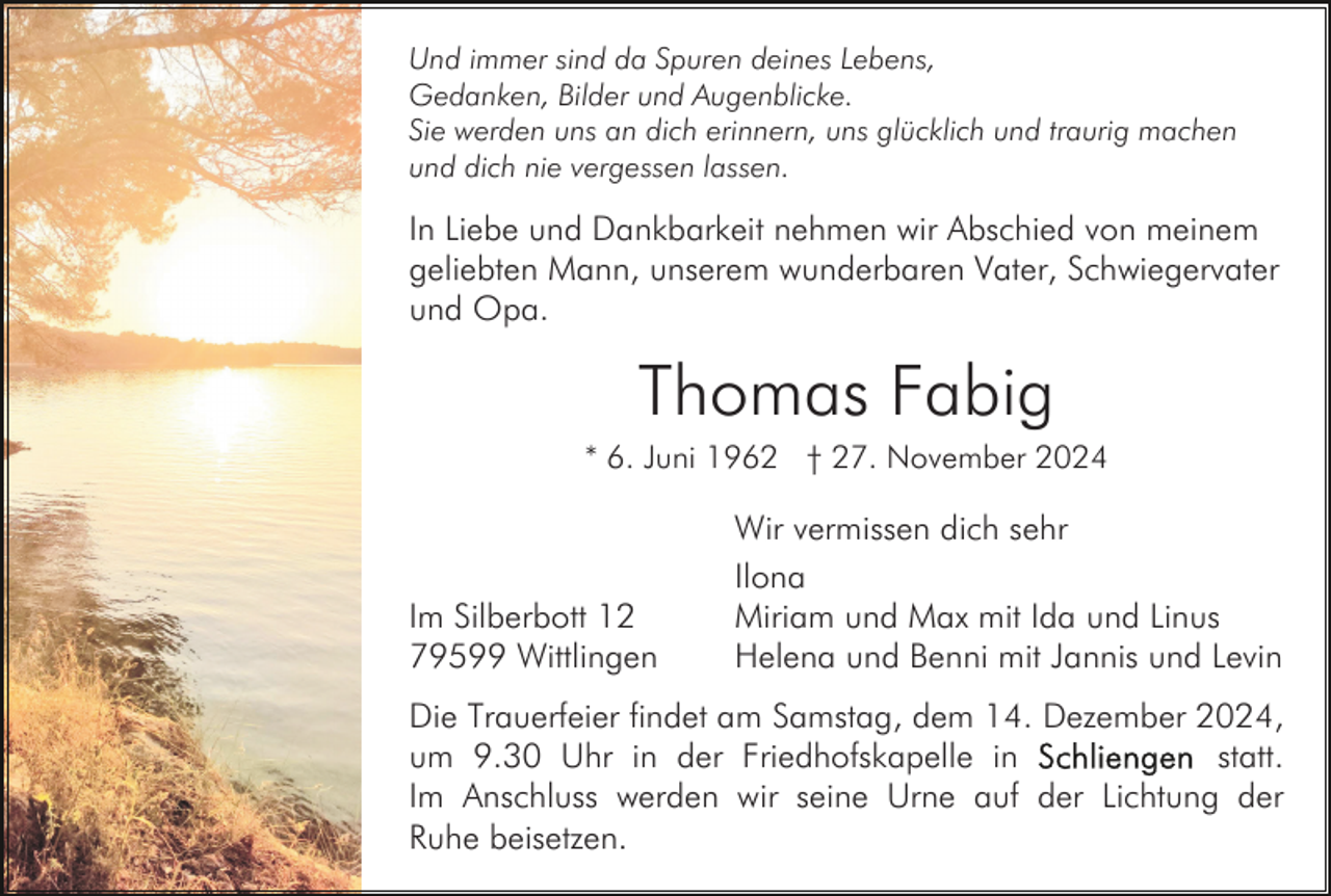 <p>Und immer sind da Spuren deines Lebens,<br />Gedanken, Bilder und Augenblicke.<br />Sie werden uns an dich erinnern, uns glücklich und traurig machen<br />und dich nie vergessen lassen.</p><p>In Liebe und Dankbarkeit nehmen wir Abschied von meinem<br />geliebten Mann, unserem wunderbaren Vater, Schwiegervater<br />und Opa.</p><p>Thomas Fabig<br />* 6. Juni 1962 † 27. November 2024</p><p>Im Silberbott 12<br />79599 Wittlingen</p><p>Wir vermissen dich sehr<br />Ilona<br />Miriam und Max mit Ida und Linus<br />Helena und Benni mit Jannis und Levin</p><p>Die Trauerfeier findet am Samstag, dem 14. Dezember 2024,<br />statt.<br />um 9.30 Uhr in der Friedhofskapelle in<br />Im Anschluss werden wir seine Urne auf der Lichtung der<br />Ruhe beisetzen.</p>