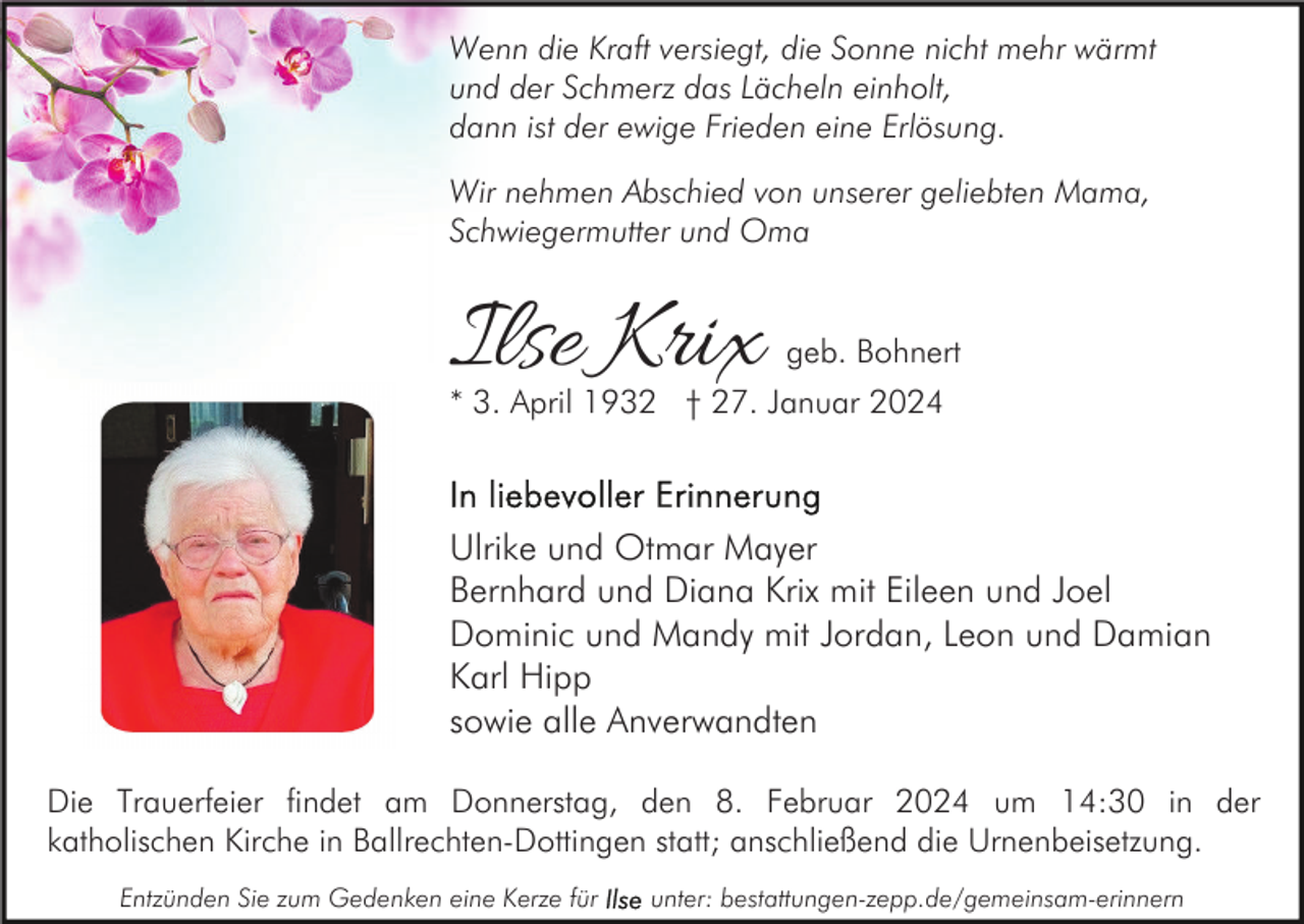<p>Wenn die Kraft versiegt, die Sonne nicht mehr wärmt<br />und der Schmerz das Lächeln einholt,<br />dann ist der ewige Frieden eine Erlösung.<br />Wir nehmen Abschied von unserer geliebten Mama,<br />Schwiegermutter und Oma</p><p>Ilse Krix</p><p>geb. Bohnert</p><p>* 3. April 1932 † 27. Januar 2024</p><p>Ulrike und Otmar Mayer<br />Bernhard und Diana Krix mit Eileen und Joel<br />Dominic und Mandy mit Jordan, Leon und Damian<br />Karl Hipp<br />sowie alle Anverwandten<br />Die Trauerfeier findet am Donnerstag, den 8. Februar 2024 um 14:30 in der<br />katholischen Kirche in Ballrechten-Dottingen statt; anschließend die Urnenbeisetzung.<br />Entzünden Sie zum Gedenken eine Kerze für</p><p>unter: bestattungen-zepp.de/gemeinsam-erinnern</p>