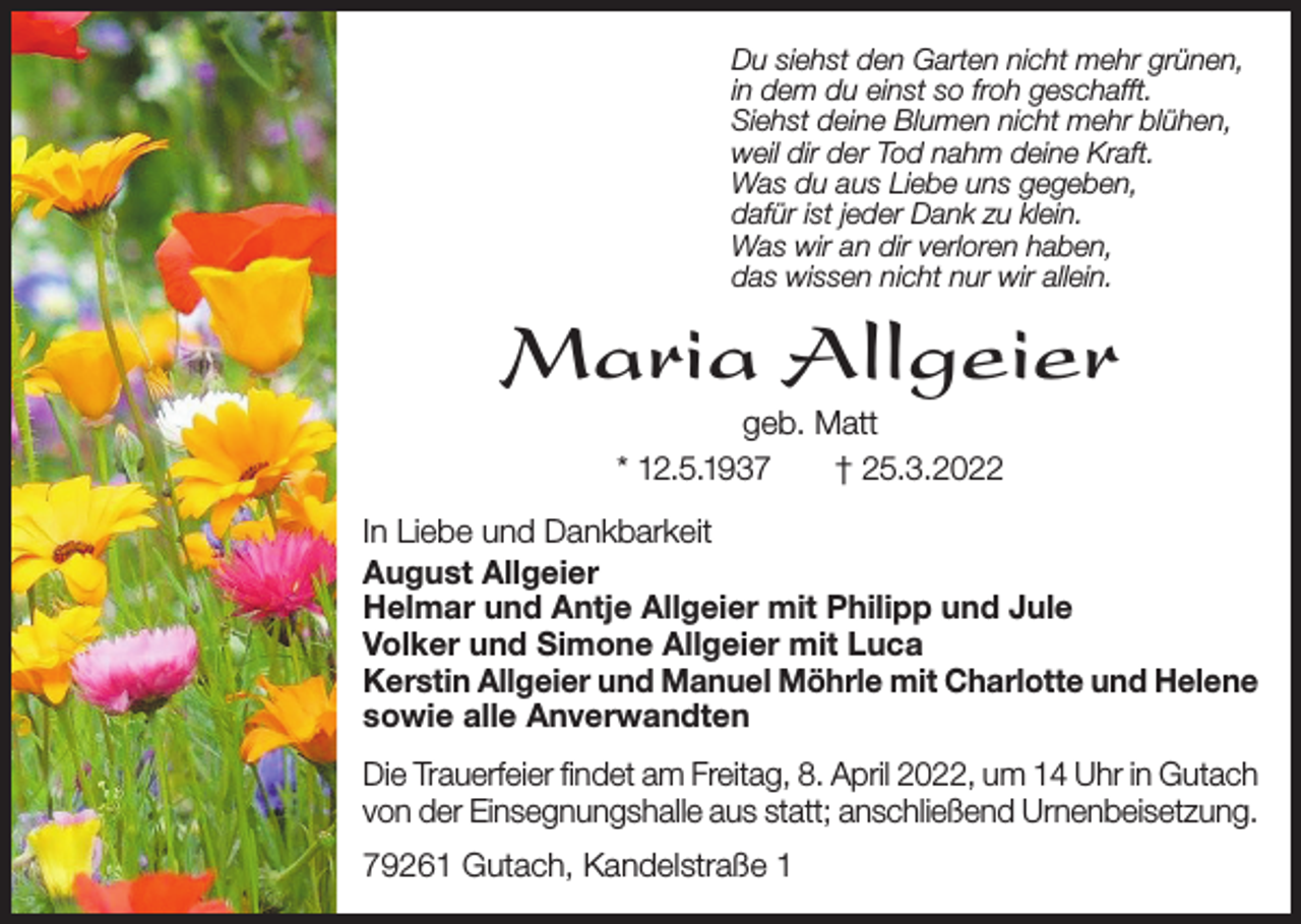 <p>Du siehst den Garten nicht mehr grünen,<br />in dem du einst so froh geschafft.<br />Siehst deine Blumen nicht mehr blühen,<br />weil dir der Tod nahm deine Kraft.<br />Was du aus Liebe uns gegeben,<br />dafür ist jeder Dank zu klein.<br />Was wir an dir verloren haben,<br />das wissen nicht nur wir allein.</p><p>Maria Allgeier<br />geb. Matt<br />* 12.5.1937<br />† 25.3.2022<br />In Liebe und Dankbarkeit<br />August Allgeier<br />Helmar und Antje Allgeier mit Philipp und Jule<br />Volker und Simone Allgeier mit Luca<br />Kerstin Allgeier und Manuel Möhrle mit Charlotte und Helene<br />sowie alle Anverwandten<br />Die Trauerfeier findet am Freitag, 8. April 2022, um 14 Uhr in Gutach<br />von der Einsegnungshalle aus statt; anschließend Urnenbeisetzung.<br />79261 Gutach, Kandelstraße 1</p>