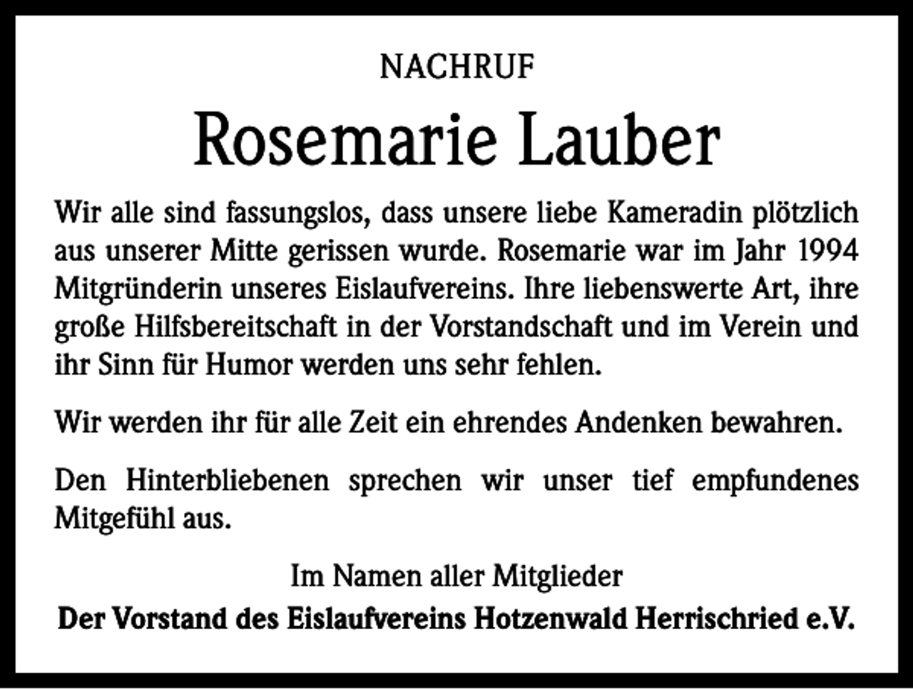 <p>NACHRUF</p><p>Rosemarie Lauber<br />Wir alle sind fassungslos, dass unsere liebe Kameradin plötzlich<br />aus unserer Mitte gerissen wurde. Rosemarie war im Jahr 1994<br />Mitgründerin unseres Eislaufvereins. Ihre liebenswerte Art, ihre<br />große Hilfsbereitschaft in der Vorstandschaft und im ­Verein und<br />ihr Sinn für Humor werden uns sehr fehlen.<br />Wir werden ihr für alle Zeit ein ehrendes Andenken bewahren.<br />Den Hinterbliebenen sprechen wir unser tief empfundenes<br />­Mitgefühl aus.<br />Im Namen aller Mitglieder<br />Der Vorstand des Eislaufvereins Hotzenwald Herrischried e.V.</p>