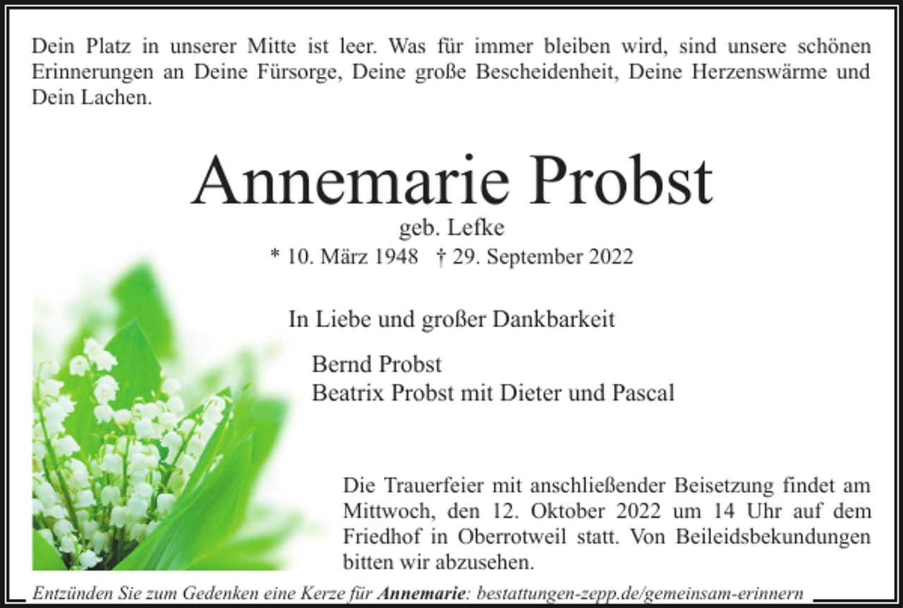 <p>Dein Platz in unserer Mitte ist leer. Was für immer bleiben wird, sind unsere schönen<br />Erinnerungen an Deine Fürsorge, Deine große Bescheidenheit, Deine Herzenswärme und<br />Dein Lachen.</p><p>Annemarie Probst<br />geb. Lefke</p><p>* 10. März 1948 † 29. September 2022</p><p>In Liebe und großer Dankbarkeit<br />Bernd Probst<br />Beatrix Probst mit Dieter und Pascal</p><p>Die Trauerfeier mit anschließender Beisetzung findet am<br />Mittwoch, den 12. Oktober 2022 um 14 Uhr auf dem<br />Friedhof in Oberrotweil statt. Von Beileidsbekundungen<br />bitten wir abzusehen.<br />Entzünden Sie zum Gedenken eine Kerze für Annemarie: bestattungen-zepp.de/gemeinsam-erinnern</p>