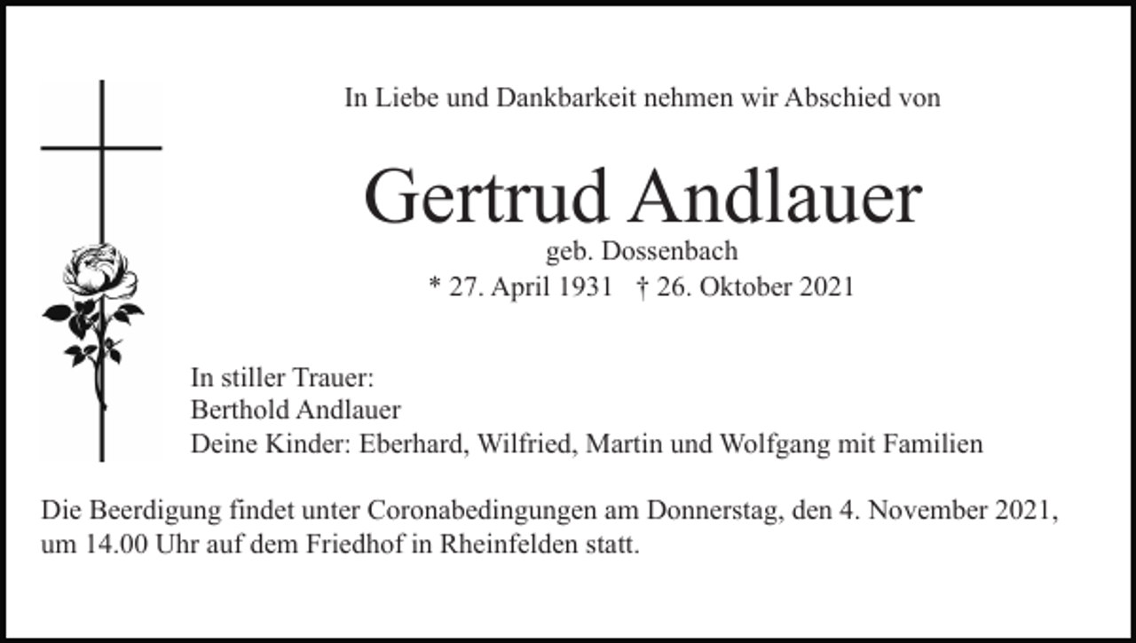 <p>In Liebe und Dankbarkeit nehmen wir Abschied von</p><p>Gertrud Andlauer<br />geb. Dossenbach<br />* 27. April 1931 † 26. Oktober 2021</p><p>In stiller Trauer:<br />Berthold Andlauer<br />Deine Kinder: Eberhard, Wilfried, Martin und Wolfgang mit Familien<br />Die Beerdigung findet unter Coronabedingungen am Donnerstag, den 4. November 2021,<br />um 14.00 Uhr auf dem Friedhof in Rheinfelden statt.</p>